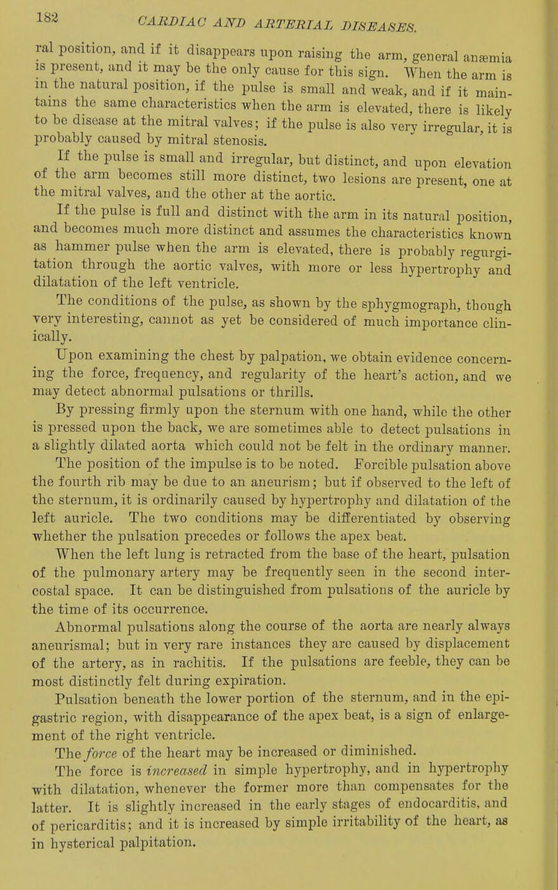 ral position, and if it disappears upon raising the arm, general anemia IS present, and it may be the only cause for this sign. When the arm is m the natural position, if the pulse is small and weak, and if it main- tains the same characteristics when the arm is elevated, there is likely to be disease at the mitral valves; if the pulse is also very irregular, it is probably caused by mitral stenosis. If the pulse is small and irregular, but distinct, and upon elevation of the arm becomes still more distinct, two lesions are present, one at the mitral valves, and the other at the aortic. If the pulse is full and distinct with the arm in its natural position, and becomes much more distinct and assumes the characteristics known as hammer pulse when the arm is elevated, there is probably regurgi- tation through the aortic valves, with more or less hypertrophy and dilatation of the left ventricle. The conditions of the pulse, as shown by the sphygmograph, though very interesting, cannot as yet be considered of much importance clin- ically. Upon examining the chest by palpation, we obtain evidence concern- ing the force, frequency, and regularity of the heart's action, and we may detect abnormal pulsations or thrills. By pressing firmly upon the sternum with one hand, while the other is pressed upon the back, we are sometimes able to detect pulsations in a slightly dilated aorta which could not be felt in the ordinary manner. The position of the impulse is to be noted. Forcible pulsation above the fourth rib may be due to an aneurism; but if observed to the left of the sternum, it is ordinarily caused by hypertroj^hy and dilatation of the left auricle. The two conditions may be differentiated by observing whether the pulsation precedes or follows the apex beat. When the left lung is retracted from the base of the heart, pulsation of the pulmonary artery may be frequently seen in the second inter- costal space. It can be distinguished from pulsations of the auricle by the time of its occurrence. Abnormal pulsations along the course of the aorta are nearly always aneurismal; but in very rare instances they are caused by displacement of the artery, as in rachitis. If the pulsations are feeble, they can be most distinctly felt during expiration. Pulsation beneath the lower portion of the sternum, and in the epi- gastric region, with disappearance of the apex beat, is a sign of enlarge- ment of the right ventricle. The/orce of the heart may be increased or diminished. The force is increased in simple hypertrophy, and in hypertrophy with dilatation, whenever the former more than compensates for the latter. It is slightly increased in the early stages of endocarditis, and of pericarditis; and it is increased by simple irritability of the heart, as in hysterical palpitation.