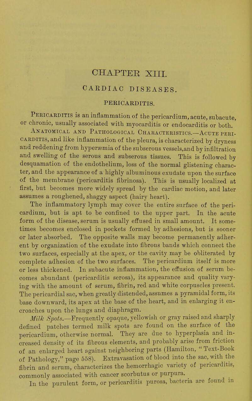 CAEDIAC DISEASES. PERICARDITIS. Pericarditis is an inflammation of the pericardium, acute, subacute, or chronic, usually associated with myocarditis or endocarditis or both.' Anatomical and Pathological Characteristics.—Acute peri- carditis, and like inflammation of the pleura, is characterized by dryness and reddening from hyperaemia of the subserous vessels,and by infiltration and swelling of the serous and subserous tissues. This is followed by desquamation of the endothelium, loss of the normal glistening charac- ter, and the appearance of a highly albuminous exudate upon the surface of the membrane (pericarditis fibrinosa). This is usually localized at first, but becomes more widely spread by the cardiac motion, and later assumes a roughened, shaggy aspect (hairy heart). The inflammatory lymph may cover the entire surface of the peri- cardium, but is apt to be confined to the upper part. In the acute form of the disease, serum is usually effused in small amount. It some- times becomes enclosed in pockets formed by adhesions, but is sooner or later absorbed. The opposite walls may become permanently adher- ent by organization of the exudate into fibrous bands which connect the two surfaces, especially at the apex, or the cavity may be obliterated by complete adhesion of the two surfaces. The pericardium itself is more or less thickened. In subacute inflammation, the effusion of serum be- comes abundant (pericarditis serosa), its appearance and quality vary- ing with the amount of serum, flbrin, red and white corpuscles present. The pericardial sac, when greatly distended, assumes a pyramidal form, its base downward, its apex at the base of the heart, and in enlarging it en- croaches upon the lungs and diaphragm. Milk Spots—Yreoiuenilj opaque, yellowish or gray raised and sharply defined patches termed milk spots are found on the surface of the pericardium, otherwise normal. They are due to hyperplasia and in- creased density of its fibrous elements, and probably arise from friction of an enlarged heart against neighboring parts (Hamilton,  Text-Book of Pathology, page 558). Extravasation of blood into the sac, with the fibrin and serum, characterizes the hemorrhagic variety of pericarditis, commonly associated with cancer scorbutus or purpura. In the purulent form, or pericarditis purosa, bacteria are found in