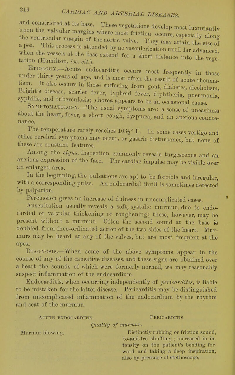 and conBtricted at its base. These vogetations develop most la«riantlv po„ the va v„l,„. „,„„gi,s where most friction oeeurl esp eian/aW the veutncular margin of tho aortic valve. They may attL the si e o1 a pe.a. Th,s process is attended by no vascularizaLn'ntil far advanced when the vessels a the base extend for a short distance into ttc veS tation (Hiimiltoii, he. cit.). ^ ETioLOGY.-Acnte endocarditis occurs most frequently in those under t urty years of age, and is most often the result of ac/te rheul! tism It also occurs in those suffering from gout, diabetes, alcoholism, Bright s disease scarlet fever, typhoid fever, diphtheria, pneumonia syphilis, and tuberculosis; chorea appears to be an occasional cause. SYMPTOMATOLoaY.-The usual symptoms are: a sense of uneasiness about the heart, fever, a short cough, dyspncBa, and an anxious counte- nance. The temperature rarely reaches 103^° P. In some cases vertigo and other cerebral symptoms may occur, or gastric disturbance, but none of these are constant features. Among the signs, inspection commonly reveals turgescence and an anxious expression of the face. The cardiac impulse may be visible over an enlarged area. In the beginning, the pulsations are apt to be forcible and irregular, with a corresponding pulse. An endocardial thrill is sometimes detected by palpation. Percussion gives no increase of dulness in uncomplicated cases. Auscultation usually reveals a soft, systolic murmur, due to endo- cardial or valvular thickening or roughening; these, however, may be present without a murmur. Often the second sound at the base is doubled from inco-ordinated action of the two sides of the heart. Mur- murs may be heard at any of the valves, but are most frequent at the apex. Diagnosis.—When some of the above symptoms appear in the course of any of the causative diseases, and these signs are obtained over a heart the sounds of which were formerly normal, we may reasonably suspect inflammation of the endocardium. Endocarditis, when occurring independently of pericarditis, is liable to be mistaken for the latter disease. Pericarditis may be distinguished from uncomplicated inflammation of the endocardium by the rhythm and seat of the murmur. Acute endocarditis. Pericarditis. Quality of murmur. Murmur blowing. Distinctly rubbing- or friction sound, to-and-fro shutHing; increased in in- tensity on the patient's bending- for- ward and talving a deep inspiration, also by pressure of stethoscope.