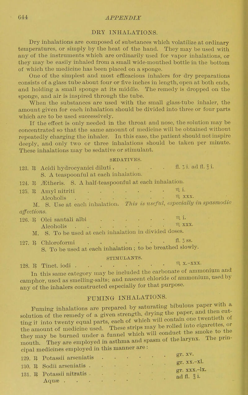 DRY INHALATIOJSS. Dry inhalations are composed of substances which volatiHze at ordinary- temperatures, or simply by the lieat of the hand. Tiiey may be used Avith any of the instruments which are ordinarily used for vapor inhalations, or they may be easily inhaled from a small wide-mouthed bottle in tlie bottom of which the medicine has been i^laeed on a sponge. One of the simplest and most efficacious inhalers for dry preparations consists of a glass tube about four or five inches in length, open at both ends, and holding a small sponge at its middle. The remedy is dropped on the sponge, and air is inspired through the tube. When the substances are used with the small glass-tube inhaler, the amount given for each inhalation should be divided into three or four parts which are to be used successively. If the effect is only needed in the throat and nose, the solution may be concentrated so that the same amount of medicine Avill be obtained without repeatedly charging the inhaler. In this case, the patient should not inspire deeply, and only two or three inhalations should be taken per minute. These iniialations may be sedative or stimulant. SEDATIVES. 133. Acidi hydrocyanici diluti fl. 3 i. ad fl. § i. S. A teaspoonful at each inhalation. 124. iEtheris. S. A half-teaspoonful at each inhalation. 125. 'Bf Amyl nitriti ^l- i- Alcoholis M. S. Use at each inhalation. Thin is uaeful, especially in spasmodic affections. 120. Olei santali albi i. Alcoholis ^'L XXX. M. S. To be used at each inhalation in divided doses. 127. 'B, Chloroformi ^- ^ S. To be used at each inhalation ; to be breathed slowly. STIMULANTS. 128. Tinct. iodi x.-xxx. In this same category may be included the carbonate of ammonium and camphor, used as smelling-salts; and nascent chloride of ammonmm, used by any of the inhalers constructed especially for that purpose. FUMING INHALATIONS. Fuming inhalations are prepared by saturating bibulous f^f^ 'J^' ^ solution of the remedy of a given strength, drymg '^'^^^'^^^'''^'l'^^^^^^ ting it into twenty equal parts, each of which wdl ' the amount of medicine used. These strips may be rolled J*; '^^^^if they may be burned under a funnel which wdl * mouth. They are employed in asthma and spasm of the larynx. The pun cipal medicines employed in this manner are : . ^. Kl. XV. 129. B Potassu arseniatis  .X. gr. XX.-xl. 130. B Sodii arseniatis ..••■•'= .. X. gr. xxx.-lx. 131. B Potassu nitratis . • cj Aqute