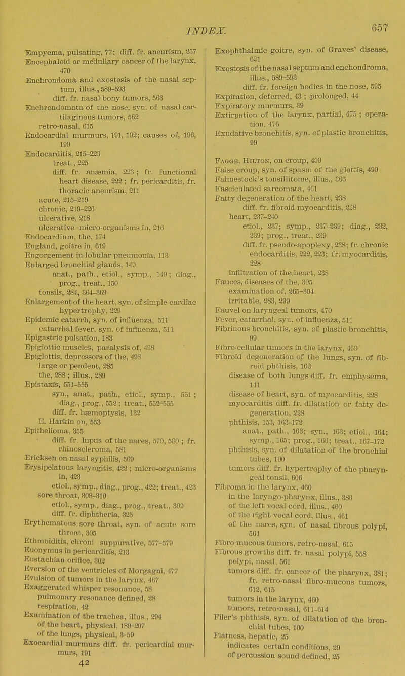 Empj-ema, pulsatin;,', TT; cliff, fr. aneurism, 257 Encephaloid or nieclullary cancer of the larynx, 470 Enchrondoma and exostosis of the nasal sep- tum, illus., 589-593 diff. fr. nasal bony tumors, 563 Enchrondomata of the nose, syn. of nasal car- tilaginous tumors, 563 retro-nasal, 615 Endocardial murmurs, 191, 193; causes of, 196, 199 Endocarditis, 215-233 treat., 225 dlff. fr. anaemia, 223 ; fr. functional heart disease, 322 ; f r. pericarditis, f r. thoracic aneurism, 211 acute, 215-219 chronic, 219-220 ulcerative, 218 ulcerative micro-organisms in, 216 Endocardium, the, 174 England, goitre in, 619 Engorgement in lobular pneumonia, 113 Enlarged bronchial glands, 140 anat., path., etiol., symp., 149; diag., prog., treat., 150 tonsils, 284, 364-369 Enlargement of the heart, syn. of simple cardiac hyjjertrophy, 229 Epidemic catarrh, syn. of influenza, 511 catarrhal fever, syn. of influenza, 511 Epigastric pulsation, 183 Epiglottic muscles, paralysis of, 4S8 Epiglottis, depressors of the, 493 large or pendent, 285 the, 288 ; Ulus., 289 Epistaxis, 551-555 syn., anat., path., etiol., symp., 551 ; diag., prog., .552 ; treat., 552-555 diff. fr. hcemoptysis, 1.32 E. Harkin on, 558 Epithelioma, 355 diff. fr. lupus of the nares, 579, 580 ; fr. rhinoscleroma, 581 Ericksen on nasal syphilis, 5G9 Erysipelatous laryngitis, 422 ; micro-organisms in, 423 etiol., symp., diag., prog., 422; treat., 423 sore throat, 308-310 etiol., symp., diag., prog., treat., 309 diff. fr. diphtheria, 325 Erythematous sore throat, syn. of acute sore throat, 305 Ethmoiditis, chroni suppurative, 577-579 Euonymus in pericarditis, 213 Eustachian orifice, 302 Eversion of the ventricles of Morgagni, 477 Evulsion of tumors in the larynx, 467 Exaggerated whisper resonance, .58 pulmonary resonance defined, 28 respiration, 42 Examination of the tracliea, illus., 294 of the heart, physical, 189-207 of the lungs, physical, .3-59 Exocardial mummrs diff. fr. pericardial mur- murs, 191 42 Exophthalmic goitre, syn. of Graves' disease, 6^1 Exostosis of the nasal septum and enchondroma, illus., 589-593 diff. fr. foreign bodies in the nose, 595 Expiration, deferred, 43 ; prolonged, 44 Expiratory murmurs, 39 Extirpation of the larynx, partial, 475 ; opera- tion, 470 Exudative bronchitis, syn. of plastic bronchitis, 99 Fagge, Hilton, ou croup, 409 False croup, syn. of spasm of the glottis, 490 Fahnestock's tousillitome, illus., S63 Fasciculated sarcomata, 401 Fatty degeneration of the lieart, 238 diff. fr. fibroid myocarditis, 2;;8 heart, 237-240 etiol., 237; symp., 237-239; diag., 233, 2.39; prog., treat., 2S9 diff. fr. psendo-apoplexy, 338; fr. chronic endocarditis, 222, 223; fr. myocarditis, 228 infiltration of the heart, 238 Fauces, diseases of the, 305 examination of, 265-304 irritable, 28.3, 299 Fauvel on laryngeal tumors, 470 Fever, catarrhal, syr.. of influenza, 511 Fibriuous bronchitis, syn. of plastic bronchitis, 99 Fibro-cellular tumors in the larynx, 4G0 Fibroid degeneration of the lungs, syn. of fib- roid phthisis, 163 disease of both lungs diff. fr. emphysema, 111 disease of heart, syn. of myocarditis, 238 myocarditis diff. fr. dilatation or fatty de- generation, 228 phthisis, 153, 163-17'2 anat., path., 163; syn., 103; etiol., 164; symp., 105; prog., 106; treat., 167-172 phthisis, syn. of dilatation of the bronchial tubes, 100 tumors diff. fr. hypertrophy of the pharyn- geal tonsil, 606 Fibroma in the larynx, 460 in the laryngo-pharynx, illus., 380 of the left vocal cord, iUus., 460 of the right vocal cord, illus., 401 of tlie nares, syn. of nasal fibrous polypi, 561 Fibro-mucous tumors, retro-nasal, 615 Fibrous growths diff. fr. nasal polypi, 558 polypi, nasal, 561 tumors diff. fr. cancer of the phai-ynx, 881; fr. retro-nasal flbro-mucous tumors 612, 615 tumors in the larynx, 400 tumors, retro-nasal, 611-014 Filer's phthi.sis, syn. of dilatation of the bron- chial tubes, 100 Flatness, hepatic, 25 indicates certain conditions, 29 of percussion sound defined, 25