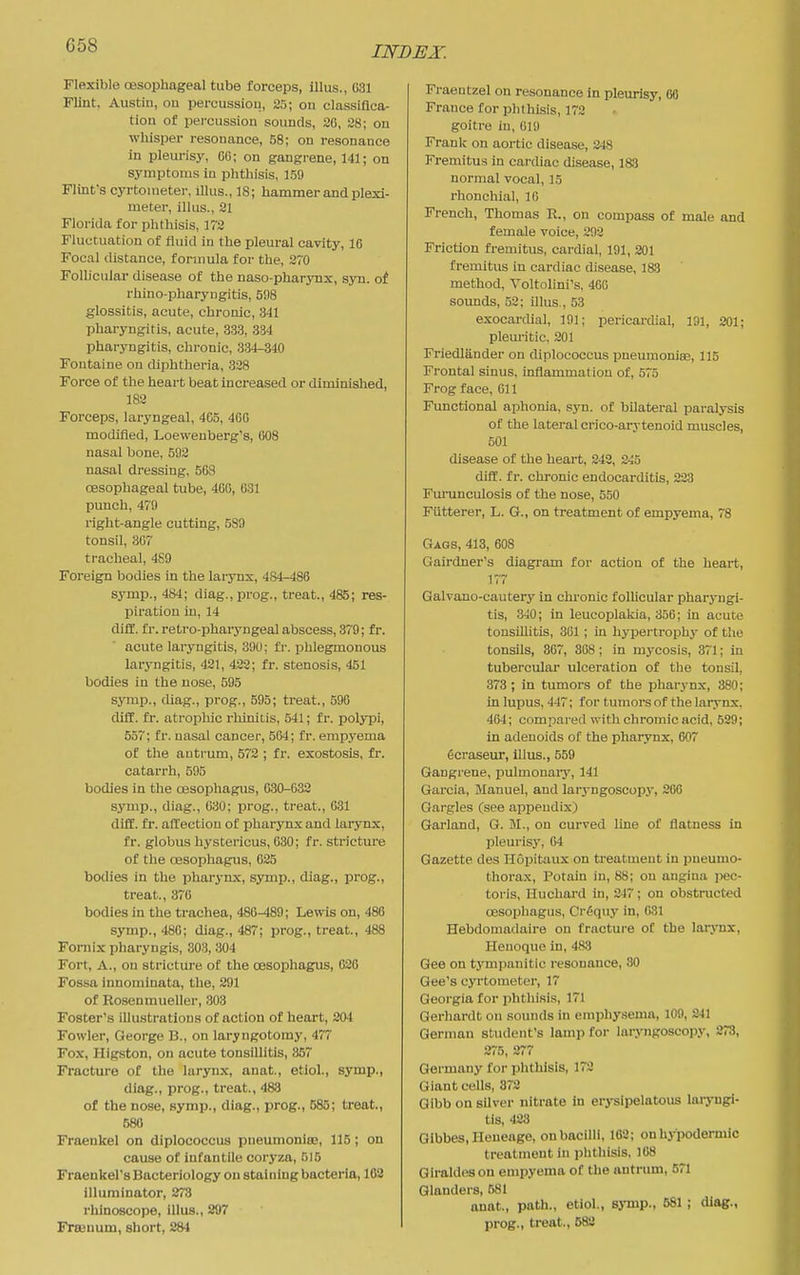 Flexible oesophageal tube forceps, illus., 031 Flint. Austin, on percussion, 25; on classifica- tion of percussion sounds, 20, 28; on whisper resonance, 58; on resonance in pleurisy, OG; on gangrene, 141; on symptoms in phthisis, 159 Flint's cyrtoineter, illus., 18; hammer and plexi- meter, illus., 21 Florida for phthisis, 172 Fluctuation of fluid in the pleural cavity, 10 Focal distance, formula for the, 270 Follicular disease of the naso-pharynx, syn. of rhino-pharyngitis, 5fl8 glossitis, acute, chronic, 341 pharyngitis, acute, 33.3, 334 pharyngitis, chronic, 334-340 Fontaine on cUphtheria, 328 Force of the heart beat increased or diminished, 182 Forceps, laryngeal, 465, 400 modified, Loewenberg's, 008 nasal bone, 592 nasal dressing. 508 oesophageal tube, 400, 031 punch, 479 right-angle cutting, 589 tonsil, 307 tracheal, 489 Foreign bodies in the larynx, 484-488 symp., 484; diag., prog., treat., 485; res- piration in, 14 dill. fr. retro-pharyngeal abscess, 379; fr. acute laryngitis, 390; fr. iihlegmonous laryngitis, 421, 423; fr. stenosis, 451 bodies in the nose, 595 symij., diag., prog., B95; treat., 590 diff. fi. atrophic rhinitis, 541; fr. polypi, 557; fr. nasal cancer, 504; fr. empyema of the antrum, 572 ; fr. exostosis, fr. catarrh, 595 bodies in the oesophagus, G30-G.32 symp., diag., 030; prog., treat., 031 diff. fr. affection of pharynx and larynx, fr. globus hystericus, 030; fr. stricture of the oesophagus, 025 bodies in the pharynx, symp., diag., prog., treat., 370 bodies in the trachea, 480^89; Lewis on, 480 symp., 480; diag., 487; prog., treat., 488 Fornix pharyngis, 303, 304 Fort, A., on stricture of the oesophagus, 020 Fossa innominata, the, 291 of Rosenmueller, 303 Foster's illustrations of action of heart, 204 Fowler, George B., on laryngotomy, 477 Fox, Higston, on acute tonsillitis, 357 Fracture of the larynx, anat., etiol., symp., diag., prog., treat., 483 of the nose, symp., diag., prog., 585; treat., 580 Fraenkel on diplococcus pneumoniee, 115; on cause of infantile coryza, 515 Fraenkel's Bacteriology on staining bacteria, 102 illuminator, 378 rhinoscope, illus., 297 Fraeuum, short, 284 Fraentzel on resonance in pleurisy, 60 France for phthisis, 172 goitre in, 019 Frank on aortic disease, 348 Fremitus in cai-diac disease, 1&3 normal vocal, 15 rhonchial, 10 French, Thomas R., on compass of male and female voice, 292 Friction fremitus, cardial, 191, 201 fremitus in cardiac disease, 183 method, Voltolini's, 400 sounds, 52; illus., 53 exocardial, 191; pericardial, 191, 201; pleuritic. 201 Friedlander on diplococcus jDneumoniEe, 115 Frontal sinus, inflammation of, 575 Frog face. Oil Functional aphonia, syn. of bilateral paralysis of the lateral crico-arytenoid muscles, 501 disease of the heart, 242, 2-;5 diff. fr. chronic endocarditis, 223 Fm'unculosis of the nose, 550 Filtterer, L. G., on treatment of empyema, 78 Gags, 413, 608 Gairdner's diagram for action of the heart, 177 Galvano-cautery in chronic folUcular pharj-ngi- tis, 3-10; in leucoplakia, 350; in acute tonsillitis, 301; in hypertrophy of the tonsils, 367, 308 ; in mycosis, 371; in tubercular ulceration of the tonsil, 373 ; in tumors of the pharynx, 380; in lupus, 447; for tumors of the laiynx. 404; compared with chromic acid, 539; in adenoids of the pharynx, 607 6craseur, illus., 559 Gangrene, i^ulmonary, 141 Garcia, Manuel, and laryngoscopy, 200 Gargles (see appendix) Garland, G. M., on curved line of flatness in Iileurisy, 04 Gazette des Hopitaux on treatment in pneumo- thorax, Potain in, 88; on angina pec- toris, Iluchard in, 247; on obstructed oesophagus, Cr^qtiy in, 031 Hebdomadaire on fracture of the lai-jTix, Henoque in, 483 Gee on tympanitic resonance, 80 Gee's cyrtometer, 17 Georgia for phthisis, 171 Gerhardt on sounds in emphysema, 109, 241 German student's lamp for laryngoscopy, 273, 275, 277 Germany for phthisis, 172 Giant cells, 373 Gibb on silver nitrate in erj-sipelatous laryngi- tis, 423 Gibbes, Heneage, on bacilli, 163; on hypodermic treatment in phthisis. 108 Giraldeson empyema of the antrum, 571 Glanders, 581 anat., path., etiol., symp., 581 ; diag., prog., treat., 582