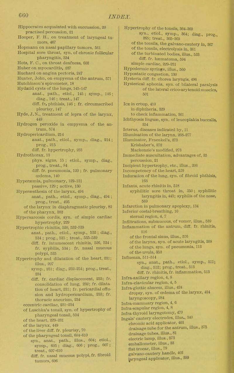 INDEA\ Hippocrates acquainted with succussion, 20 practised percussion, 21 Hooper, F. H., on treatment of larjmgeal tu- mors, 407 Hopniann on nasal papillary tumors, 5C1 Hospital sore throat, syn. of chronic follicular pharyngitis, 334 Hotz, F. C, on throat deafness, 603 Huber on myocarditis, 227 Huchard on angina pectoris, 247 Huntei', John, on empyema of the antrum, 5~1 Hutchinson's spirometer, 18 Hydatid cysts of the lungs, 145-147 anat., path., etiol., 145; symp., 14G; diag., 146 : treat., 147 diff. fi-. phthisis, 146 ; fr. circumscribed pleurisy, 147 Hyde, J.N., treatment of lepra of the larynx, 449 Hydi-ogen peroxide in empyema of the an- trum, 574 Hydropericardium, 214 anat., path., etiol., symp., diag., 214 ; pi'og., 215 difC. fr. hypertrophy, 233 Hydro thorax, 13 phys. signs, 15 ; etiol., symp., diag., prog., treat., 84 diff. fr. pneumonia, 130 ; fr. pulmonary oedema, 140 Hypersemia, pulmonary, 129-131 passive, 129 ; active, 130 Hypersesthesia of the laiynx, 494 anat., path., etiol., symp., diag., 494; prog., treat., 495 of the larynx in diaphragmatic pleurisy, 82 of the pharynx, 382 Hypersarcosis cordis, syn. of simple cardiac hypertrophy, 229 Hypertrophic rhinitis, 520, 532-539 anat., path., etiol., symp., 532 ; diag., 534 ; prog., 583 ; treat., 535-539 difC. fr. intumescent rhinitis, 526, 534 ; fr. syphilis, 534; fr. nasal mucous polypi, 535 Hypertrophy and dilatation of the heart, 231; iUus., 207 symp., 231; diag., 232-234; prog., treat., 23<t diff. fr. cardiac displacement, 2.33; fr. consolidation of lung, 2.33; fr. dilata tion of heart, 231; f r. pericardial effu- sion and hydropericardium, 233; fr. thoracic aneurism, 234 eccentric cardiac, 231-234 of Luschka's tonsil, syn. of hypertrophy of pharyngeal tonsil, 504 of the heart, 229-231 of the larynx, 449 of tlie liver diff. fr. pleurisy, 70 of the pharyngeal tonsil, 604-010 syn., anat., path., illns., 004; etiol., symp., 005 ; diag., 000 ; prog., 007 ; treat,, 007-010 diff. fr. na-sal mucous polypi, fr. fibroid tumors, 000 Hypertrophy of the tonsils, 304-309 syn., etiol., symp., 304; diag., prog., 265; treat., 305-309 of the tonsils, the galvano-cautery in, 867 of the tonsils, electrolysis in, 361 of the turbinated bodies, illus., 533 diff. fr. hcematoma, 594 simple cardiac, 229-231 Hypodermic syringe, illus., 560 Hypostatic congestion, 130 Hysteria diff. fr. chorea laryngis, 496 Hysterical aphonia, syn. of bilateral paralj'sis of the lateral crico-arytenoid muscles, 501 Ice in croup, 410 in diphtheria, 329 to checli inflammation, 361 Ichthyosis hnguas, syn. of leucoplaldabuccalis, 354 Icterus, diseases indicated by, 11 Illumination of the larynx, 268-277 Illuminator, FraeukePs, 273 Krishaber's, 272 Mackenzie's modified, 273 Immediate auscultation, advantages of, 35 percussion, 21 Incipient hypertrojahy, etc., iUus., 206 Incompetency of the heart, 230 Induration of the lung, syn. of fibroid phthisis, 163 Infants, acute rhinitis in, 518 syphilitic sore throat in, 350; syphilitic laryngitis in, 443; syphihs of the nose, 569 Infarction in pulmonary apoplexj', 134 Inferior costal-breathing, 10 sternal i-egion, 4, 7 Infiltrations, submucous, of vomer, illus., 539 Inflammation of the antrum, diff. fr. rhinitis, 510 of the frontal sinus, illus., 570 of the larynx, syn. of acute laryngitis, 388 of the lungs, syn. of pneumonia, 113 of the uvula, 352 Influenza, 511-514 syn., anat., path., etiol., symp., 511; diag., 512; prog., treat., 513 diff. fr. rhinitis, fr. inflammation, 513 Infra-axillary region, 4, 8 Infra-clavicular region, 4, 5 Infra-glottic abscess, illus., 424 dropsy, syn. of oedema of the larynx, 424 laryngoscopy, 2*1 Infra-mammary region, 4, 0 Infra-scapular region, 4, 8 Infra-thyroid laryngotomy, 470 lugals' cautery electrodes, illus., 840 chromic acid applicator, 403 drainage tube for the anti-um, iUus., 575 drainage tubes, illus., 81 electric lamp, illus., 573 emballometer, illus., 38 flat trocar, illus., 79 galvano-cautery handle, 403 Jaryngeal applicator, illus., 899