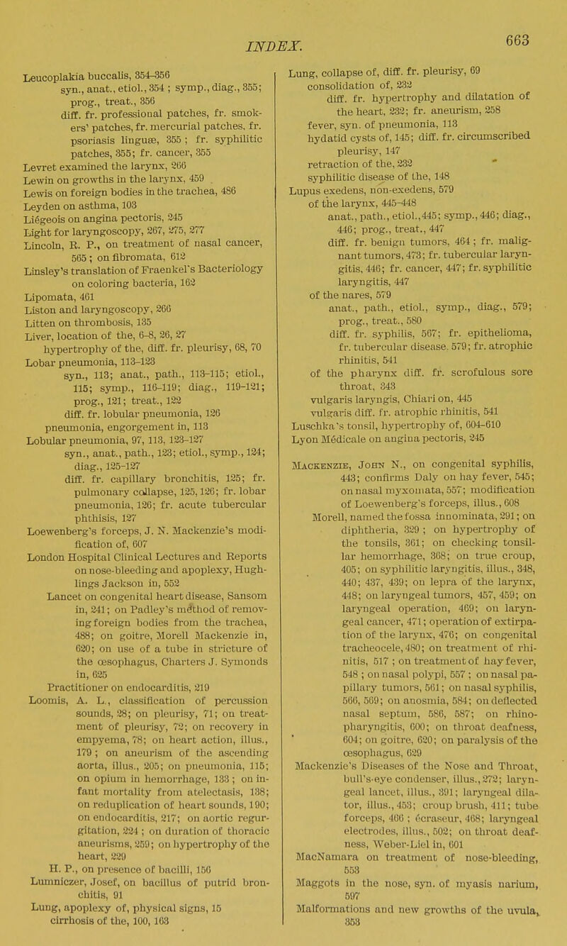 Leucoplakia buccalis, 354-356 syn., anat., etiol., 354 ; symp., diag., 855; prog., treat., 356 diff. fr. professional patches, fr. smok- ers' patches, f r. mercurial patches, f r. psoriasis liuguee, 355; fr. syphilitic patches, :355; fr. cancer, 355 Levi-et examined the larynx, 266 Lewin on growths in the larynx, 459 Lewis on foreign bodies in the trachea, 486 Leyden on asthma, 103 Li6geois on angina pectoris, 245 Light for laryngoscopy, 267, SiTS, 277 Lincoln, R. P., on treatment of nasal cancer, 565 ; on fibromata, 612 Linsley's translation of Fraenkel's Bacteriology on coloring bacteria, 162 Lipomata, 461 Listen and laryngoscopy, 266 Litten on thrombosis, 135 Liver, location of the, 6-8, 26, 27 hypertrophy of the, diff. fr. pleurisy, 68, 70 Lobar pneumonia, 113-123 syn., 113; anat., path., 113-115; etiol., 115; symp., 116-119; diag., 119-121; prog., 121; treat., 122 diff. fr. lobular pneumonia, 126 pneumonia, engorgement in, 113 Lobular pneumonia, 97, 113, 123-127 syn., anat., path., 123; etiol., symp., 124; diag., 125-127 diff. fr. capillary bronchitis, 125; fr. pulmonary collapse, 125,126; fr. lobar pneumonia, 126; fr. acute tubercular phthisis, 127 Loewenberg's forceps, J. N. Mackenzie's modi- fication of, 607 London Hospital Clinical Lectures and Reports on nose-bleeding and apoplexy, Hugh- lings Jackson in, 552 Lancet on congenita! heart disease, Sansom in, 241; on Padley's method of remov- ing foreign bodies from the trachea, 488; on goitre, Morell Mackenzie in, 620; on use of a tube in stricture of the oesophagus. Charters J. Bymonds in, 625 Practitioner on endocarditis, 219 Loomis, A. L., classification of percussion sounds, 28; on pleurisy, 71; on treat- ment of pleurisy, 72; on recovery in empyema, 78; on heart action, illus., 179 ; on aneurism of the ascending aorta, illus., 205; on pneumonia, 115; on opium in hemorrhage, 133 ; on in- fant mortality from atelectasis, 138; on reduplication of heart sounds, 190; on endocarditis, 217; on aortic regur- gitation, 224 ; on duration of thoracic aneurisms, 259; on hypertrophy of the heart, 229 H. P., on presence of bacilli, 150 Lumniczer, Josef, on bacillus of putrid bron- chitis, 91 Lung, apoplexy of, physical signs, 15 cirrhosis of the, 100,163 Lung, collapse of, diff. fr. pleurisy, 69 consolidation of, 2.32 diff. fr. hypertrophy and dilatation of the heart, 232; fr. aneurism, 258 fever, syn. of pneumonia, 113 hydatid cysts of, 145; diff. fr. circumscribed pleurisy, 147 retraction of the, 232 syphiUtic disease of the, 148 Lupus exedens, non-exedens, 579 of the larynx, 445-448 anat., path., etiol.,445; sj-mp., 446; diag., 446; prog., treat., 447 diff. fr. benign tumors, 464 ; fr. malig- nant tumors, 473; fr. tubercular laryn- gitis, 446; fr. cancer, 447; fr. syphilitic laryngitis, 447 of the nares, 57'9 anat., path., etiol., symp., diag., 579; prog., treat., 580 diff. fi-. syphilis, 567; fr. epithelioma, f r. tubercular disease. 579; fr. atrophic rhinitis, 541 of the pharynx diff. fr. scrofulous sore throat, 343 vulgaris laryugis, Chiari on, 445 vulscaris ditT. fr. atrophic rhinitis, 541 Luschka's tonsil, hypertrophy of, 004-610 Lyon Medicale on angina pectoris, 245 Mackenzie, John N., on congenital syphilis, 443; confirms Daly on hay fever, 545; on nasal myxoniata, 557; modification of Loewenberg's forceps, illus., 608 Morell, named the fossa innominata, 291; on diphtheria, 329 ; on hypertrophy of the tonsils, 301; on checking tonsil- lar hemorrhage, 308; on true croup, 405; on syphiUtic laryngitis, illus., 348, 440 ; 437, 439; on lepra of the larynx, 448; on laryngeal tumors, 457,459; on laryngeal operation, 409; on laryn- geal cancer, 471; operation of extirpa- tion of the larynx, 476; on congenital tracheocele, 480; on treatment of rhi- nitis, ,517 ; on treatment of hay fever, 548 ; on nasal polypi, 557 ; on nasal pa- pillary tumoi's, 561; on nasal syphilis, 560, 509; on anosmia, !584; on deflected nasal septum, .586, 587; on rhino- pharyngitis, 000; on throat deafness, 604; on goitre, 620; on paralysis of the oesophagus, 029 Mackenzie's Diseases of the Nose and Throat, bull's-eye condenser, illus., 272; laryn- geal lancet, illus., 391; laryngeal dila- tor, illus., 453; croup brush, 411; tube forceps, 406 ; ecraseur, 468; laryngeal electrodes, illus., 502; on throat deaf- ness, Weber-Liel in, 601 MacNamara on treatment of nose-bleeding, 558 Maggots in the nose, sju. of myasis narium, 597 Malfoi-mations and new growths of the uvulae 853