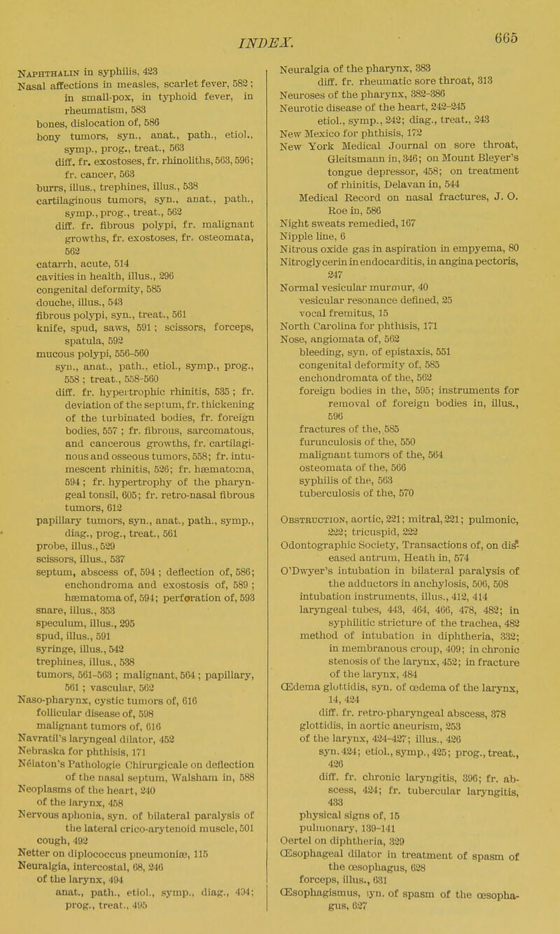 Naphthalin in syphilis, 423 Nasal affectious in measles, scarlet fever, 582 ; in small-pox, in tj-phoid fever, in rhemnatism, 583 bones, dislocation of, 586 bony timiors, syn., anat., path., etiol., symp., prog., treat., 563 di£E. fr. exostoses, fr. rhinoliths, 5G3,596; fr. cancer, 563 burrs, illus., trephines, illus., 538 ■cartilaginous tumors, syn., anat., path., symp., prog., treat., 562 difE. fr. fibrous polypi, fr. maUgnant growths, fr. exostoses, fr. osteomata, 562 catarrh, acute, 514 cavities in health, illus., 296 congenital deformity, 585 douche, mus., 543 fibrous polypi, syn., treat., 561 knife, spud, saws, 591; scissors, forceps, spatula, 592 mucous polypi, 556-560 syu., anat., path., etiol., symp., prog., 558 ; treat., 558-560 diff. fr. hypertrophic rhinitis, 535 ; fr. deviation of the septum, fr. thickening of the turbinated bodies, fr. foreign bodies, 557 ; fr. fibrous, sarcomatous, and cancerous growths, fr. cartilagi- nous and osseous tumors, 558; fr. intu- mescent rhinitis, 526; fr. hsematoma, 594; fr. hypertrophy of the phaiyn- geal tonsil, 605; fr. retro-nasal fibrous tumors, 612 papillary tumors, syn., anat., path., symp., diag., prog., treat., 561 probe, illus., 529 scissors, illus., 537 septum, abscess of, 594 ; deflection of, 586; enchoudroma and exostosis of, 589 ; hsematomaof, 594; perforation of, 593 snare, illus., 353 speculum, illus., 295 spud, iUus., .591 syringe, illus., 542 trephines, illus., 538 tumors, 561-.563 ; malignant, 504 ; papillary, 561 ; vascular, 562 Naso-pharynx, cystic tumors of, 610 follicular disease of, 598 malignant tumors of, 616 Navratil's laryngeal dilator, 452 Nebraska for phthisis, 171 Nfilaton's Pathologie ( Jhirurgicale on deflection of the nasal septum, Walsham in, 588 Neoplasms of the heart, 240 of the larynx, 458 Nervous aphonia, syn. of bilateral paralysis of the lateral crico-ary tenoid muscle, 501 cough, 492 Netter on diplococcus pneumoniae, 115 Neuralgia, intercostal, 68, 246 of the larynx, 494 anat., path., etiol., symp., diag., 434; prog., treat., 4H5 Neuralgia of the pharynx, 383 diff. fr. rheumatic sore throat, 313 Neuroses of the pharynx, 382-386 Neurotic disease of the heart, 242-245 etiol., symp., 242; diag., treat., 243 New Mexico for phthisis, 172 New York Medical Journal on sore throat, Gleitsmann in, 346; on Mount Bleyer's tongue depressor, 458; on treatment of rhinitis, Delavan in, 544 Medical Record on nasal fractures, J. O. Roe in, 586 Night sweats remedied, 167 Nipple line, 6 Nitrous oxide gas in aspiration in empyema, 80 Nitroglycerin in endocarditis, in angina pectoris, 247 Nonnal vesicular murmur, 40 vesicular resonance defined, 25 vocal fremitus, 15 North Carolina for phthisis, 171 Nose, angiomata of, 502 bleeding, syu. of epistaxis, 551 congenital deformity of, 585 enchondromata of the, 562 foreign bodies in the, 595; instruments for removal of foreign bodies in, illus., 596 fractures of the, 585 f urunculosis of the, 550 malignant tumors of the, 564 osteomata of the, 566 syphilis of the, 563 tuberculosis of the, 570 Obstruction, aortiCj 221; mitral, 221; pulmonic, 222; tricuspid, 222 Odontographic Society, Transactions of, on dis- eased antrum, Heath in, 574 O'Dwyer's intubation in bilateral paralysis of the adductors in anchylosis, 506, 508 intubation instruments, illus., 412, 414 laryngeal tubes, 443, 464, 466, 478, 482; in syphilitic stricture of the trachea, 482 method of intubation in diphtheria, 332; in membranous croup, 409; in chronic stenosis of the larynx, 452; in fracture of the larynx, 484 CEdema gluttidis, syn. of oedema of the larynx, 14, 424 diff. fr. retro-pharyngeal abscess, 378 glotticUs, in aortic aneurism, 253 of the larj-nx, 424-427; illus., 426 syn. 42-1; etiol., symp., 425; prog., treat., 426 diir. fr. chronic laryngitis, 396; fr. ab- scess, 424; fr. tubercular laryngitis, 438 physical signs of, 15 pulmonary, 139-141 Oertel on diphtheria, 329 CEsophageal dilator in treatment of spasm of the (Esophagus, 028 forceps, illus., 63) CEsophagismus, lyn. of spasm of the oesopha- gus, 627