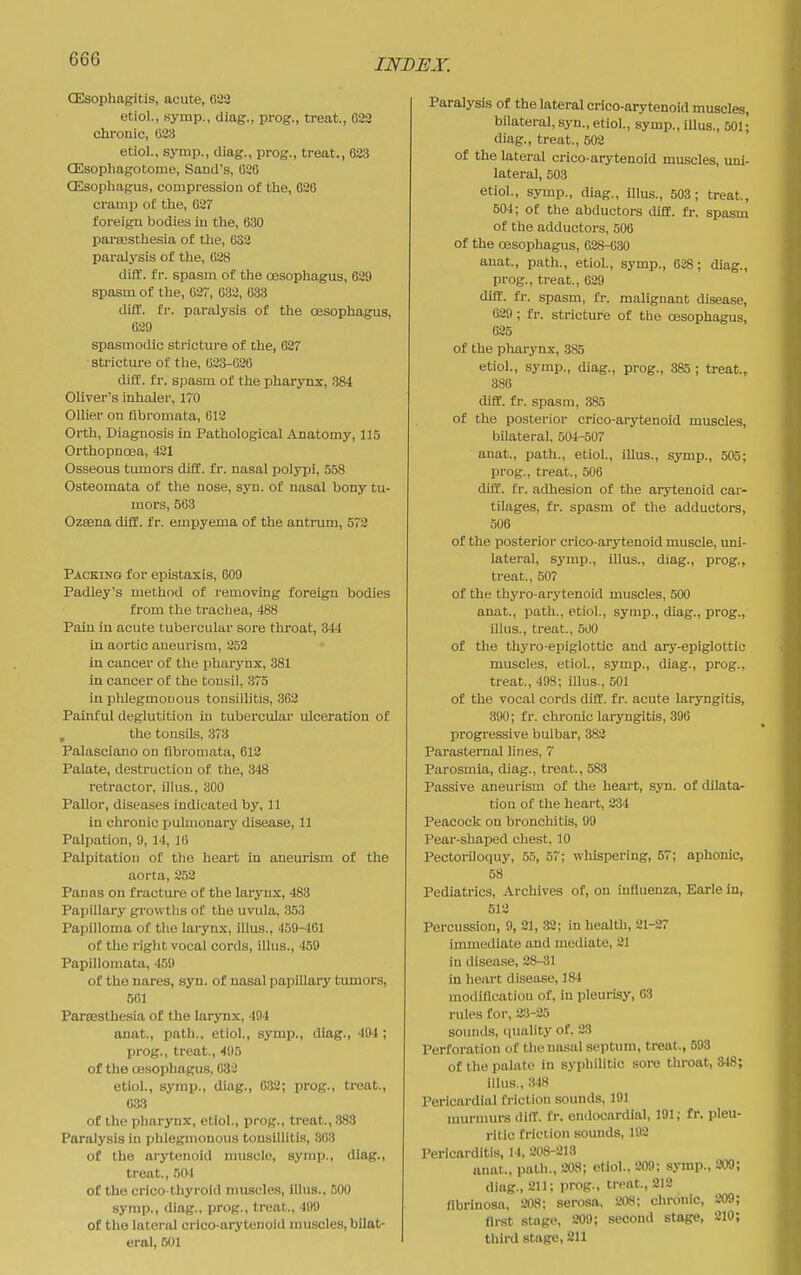 CEsophagitis, acute, 022 etiol., symp., diag., prog., treat., 633 chronic, 033 etiol., symp., diag., prog., treat., 633 CEsophagotome, Sand's, 020 CEsophagus, compression of the, 636 cramp o£ the, 637 foreign bodies in the, 030 pareesthesia of the, 633 paralysis of the, 028 diff. fr. spasm of the oesophagus, 629 spasm of the, 637, 032, 633 diff. fr. paralysis of the oesophagus, 639 spasmodic stricture of the, 637 stricture of the, 023-020 diff. fr. spasm of the pharynx, 384 Oliver's inhaler, 170 Olher on fibromata, 013 Orth, Diagnosis in Pathological Anatomy, 115 Orthopnoea, 431 Osseous tumors difC. fr. nasal polypi, 558 Osteomata of the nose, syn. of nasal bony tu- mors, 563 Ozsena diff. fr. empyema of the antrum, 573 Packing for epistaxis, 609 Padley's method of removing foreign bodies from the trachea, 488 Pain in acute tubei-cular sore throat, 344 in aortic aneurism, 352 in cancer of the pharynx, 381 in cancer of the tonsil, 375 in phlegmonous tonsilhtis, 302 Painful deglutition in tubercular ulceration of , the tonsils, 373 Palasciano on fibromata, 612 Palate, destruction of the, 348 retractor, illus., 300 Pallor, diseases indicated by, 11 in chronic pulmonary disease, 11 Palpation, 9, 14, 10 Palpitation of the heart in aneurism of the aorta, 2.52 Panas on fracture of the larynx, 483 Papillary growths of the uvula, 353 Papilloma of the larynx, illus., 159-461 of the right vocal cords, illus., 459 Papillomata, 459 of the nares, syn. of nasal papillary tumors, 501 ParcBSthesia of the larynx, 494 anat., path., etiol., symp., diag., 404 ; prog., treat., 495 of the CBSophagus, 633 etiol., symp., diag., G82; prog., treat., 033 of the pharynx, etiol., prog., treat., 383 Paralysis in phlegmonous tonsillitis, 803 of the arytenoid muscle, symp., diag., treat., 50'1 of the crico-thyroid muscles, illus., COO symp., diag., prog., treat., 499 of the latei-al crico-arytenoid muscles, bilat- eral, 501 Paralysis of the lateral crico-arytenoid muscles, bilateral, syn., etiol., symp., illus., 501; diag., treat., 503 of the lateral crico-arytenoid muscles, uni- lateral, 503 etiol., symp., diag., illus., 503; treat., 504; of the abductors diff. fr. spasm of the adductors, 506 of the oesophagus, 628-030 anat, path., etiol., symp., 038; diag., prog., treat., 029 diff. fr. spasm, fr. malignant disease, 029 ; fr. stricture of the oesophagus, 625 of the pharynx, 385 etiol., symp., diag., prog., 385; treat., 380 difC. fr. spasm, 385 of the posterior crico-arytenoid muscles, bilateral, 504-507 anat., path., etiol., illus., symp., 505; prog., treat., 506 diff. fr. adhesion of the arytenoid car- tilages, fr. spasm of the adductors, 506 of the posterior crico-arytenoid muscle, uni- lateral, symp., illus., diag., prog., treat., 507 of the thyro-arytenoid muscles, 500 anat., path., etiol., symp., diag., prog., illus., treat., 500 of the thyro-eiJiglottic and ary-epiglottic muscles, etiol., symp., diag., prog., treat., 498; illus., 501 of the vocal cords diff. fr. acute laryngitis, 390; fr. olironic laryngitis, 396 progressive bulbar, 383 Parasternal lines, 7 Parosmia, diag., treat., 583 Passive aneurism of the heart, syn. of dilata- tion of the heart, 334 Peacock on bronchitis, 99 Pear-shaped chest. 10 Pectoriloquy, .55, 57; whispering, 57; aphonic, 58 Pediatrics, Archives of, on influenza, Earle in, 512 Percussion, 9, 31, 32; in health, 21-27 immediate and mediate, 21 in disease, 38-:31 in heart disease, 184 modification of, in pleurisy, 63 rules for, 2:J-25 sounds, nuality of, 23 Perforation of the nasal septum, treat., 593 of the palate in sypliilitic sore throat, 348; illus., 348 Pericardial friction sounds, 191 murmurs diff. fr. endocardial, 191; fr. pleu- ritic friction sounds, 192 Pericarditis, 14, 208-213 aiuit., path., 208; etiol., 209; symp., 309; diag., 211; prog., treat., 212 flbriuosa, 208; serosa, 208; chronic, 209; first stage, 209; second stage, 210; third stage, 211