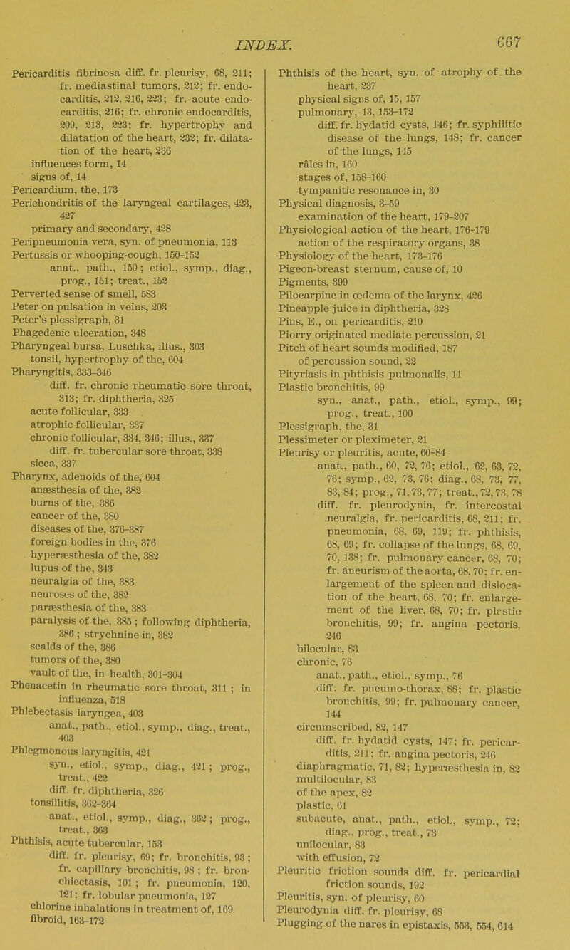 Pericarditis flbrinosa diif. £r. pleurisy, 68, 311; fr. mediastinal tumors, 213; fr. endo- carditis, 212, 210, 223; fr. acute endo- carditis, 216; fr. chi-onic endocarditis, 209, 213, 223; fr. hypertrophy and dilatation of the heart, 332; fr, dilata- tion of the heart, 236 influences form, 14 signs of, 14 Pericardium, the, 173 Perichondritis of the laryngeal cartilages, 423, 427 primary and secondary, 428 Peripneumonia vera, syn. of i3neumonia, 113 Pertussis or whooping-cough, 150-152 anat., path., 150; etiol., symp., diag., prog., 151; treat., 153 Perverted sense of smell, 583 Peter on pulsation in veius, 203 Peter's plessigraph, 31 Phagedenic ulceration, 348 Pharyngeal bursa, Luschka, illus., 303 tonsil, hypertrophy of the, 604 Pharyngitis, 333-346 diff. fr. chronic rheumatic sore throat, 313; fr. diphtheria, 325 acute follicular, 333 atrophic folhcular, .337 chi-onic follicular, 334, 346; illus., 337 diff. fr. tubercular sore throat, 338 sicca, 337 Pharynx, adenoids of the, 004 anaesthesia of the, 382 bums of the, 386 cancer of the, 380 diseases of the, 376-387 foreign bodies in the, 376 hyperossthesia of the, 382 lupus of the, 343 neuralgia of the, 383 neuroses of the, 382 parajsthesia of the, 383 paralysis of the, 385 ; f ollowkig diphtheria, 386 ; strychnine in, 382 scalds of the, 380 tumors of the, 380 vault of the, in health, 301-304 Phenacetin in rheumatic sore throat, 311 ; in influenza, 518 Phlebectasis laryngea, 403 anat., path., etiol., symp., diag., treat., 403 Phlegmonous laryngitis, 421 syn., etiol., symp., diag., 421 ; prog., treat., 422 di£E. fr. diphtheria. 320 tonsillitis, 862-304 anat., etiol., symp., diag., 302 ; prog., treat., 363 Phthisis, acute tubercular, 153 dilT. fr. pleurLsy, 09; fr. bronchitis, 93; fr. capillary bronchitis, 08 ; fr. bron- chiectasis, 101 ; fr. pneumonia, 120. 121; fr. lobular pneumonia, 127 chlorine inhalations in treatment of, 109 fibroid, 163-172 Phthisis of the heart, syn. of atrophy of the heart, 237 physical signs of, 15, 157 pulmonary, 13, 153-172 diif.fr. hydatid cysts, 140; fr. syphilitic disease of the lungs, 148; fr. cancer of the lungs, 145 rales in, 100 stages of, 158-160 tympanitic resonance in, 30 Physical diagnosis, 3-59 examination of the heart, 179-207 Physiological action of the heart, 170-179 action of the respiratory organs, 38 Physiology of the heart, 17.3-170 Pigeon-breast sternum, cause of, 10 Pigments, 399 Pilocarpine in oedema of the larynx, 426 Pineapple juice in diplitheria, 328 Pins, E., on pericarditis, 210 Piorry originated mediate percussion, 21 Pitch of heart sounds modified, 187 of percussion sound, 22 Pityriasis in phthisis pulmonalis, 11 Plastic bronchitis, 99 syn., anat., path., etiol., symp., 99; prog., treat., 100 Plessigraph, the, 31 Plessimeter or pleximeter, 21 Pleurisy or pleuritis, acute, 60-84 anat., path., 00, 72, 70; etiol., 62, 03, 72, 76; symp., 62, 73, 76; diag., 68, 73, 77, 83, 84; prog., 71,73, 77; treat., 72,73, 78 diff. fr. pleurodynia, fr. intercostal neuralgia, fr. pericarditis, 08, 211; fr. pneumonia, 68, 09, 119; fi-. phthisis, 08, 09; fr. collapse of the lungs, 08, 69, 70, 138; fr. pulmonary cancer, 68, 70; fr. aneurism of the aorta, 08,70; fr. en- largement of the spleen and disloca- tion of the heart, 08, 70; fr. enlarge- ment of the hver, 68, 70; fr. plrstic bronchitis, 99; fr. angina pectoris, 246 bilocular, 83 chronic, 76 anat., path., otiol., symp., 70 diff. fr. pneumo-thorax, 88; fr. plastic bronchitis, 99; fr. pulmonaiy cancer, 144 circumscribed, 82, 147 diff. fr. hydatid cysts, 147; fr. pericar- ditis, 211; f r. angina pectoris, 240 diaphragmatic, 71, 83; hyperoesthesia in, 82 multilocular, 83 of the apex, 82 plastic, 01 subacute, anat., path., etiol., symp., 72; diag., prog., treat., 73 unilocular, 83 with effusion, 72 Pleuritic friction sounds diff. fr. pericardial friction sounds, 192 Pleuritis, syn. of pleurisy, 00 Pleurodynia diff. fr. pleurisy, 08 Plugging of the nares in cpistaxis, 553, 554, 614