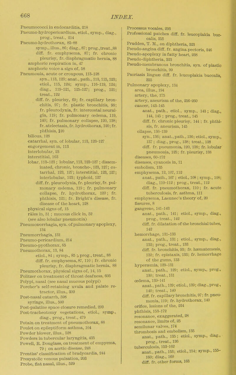 Pneumococci in endocarditis, 218 Pneumo-hydropericardium, etiol., symp., diag., Ijrog., treat., 314 Pneumo-hydrothorax, 85-88 symp., illus., 86; diag., 87; prog.,treat.,88 diff. fr. emptiysema, 8~; fr. clu'onic pleurisy, fr. diaphragmatic hernia, 88 amphoric respiration in, 47 amphoric voice a sign of, 58 Pneumonia, acute or croupous, 113-128 syn., 113, 123; anat., path., 113,115,123 etiol., 115, 124; symp., 116-119, 124 diag., 119-121, 125-127; prog., 121 treat., 132 difif. fr. pleurisy, 69; fr. capillary bron- cliitis, 97; fr. plastic bronctiitis, 99; fr. pleurodynia, fr. intercostal neural- gia, 119; fr. pulmonary cedema, 119, 140; fr. pulmonary collapse, 120, 138; fr. atelectasis, fr. hydrothorax, 120; fr. phthisis, 120 biUous, 128 catarrhal, syn. ot lobular, 113, 123-127 engorgement m, 113 interlobular, 23 intei'stitial, 103 lobar, 11.3-123 ; lobular, 113,12.3-127 ; dissem- inated, chronic, broncho-, 12.3, 127; ca- tarrhal, 123, 127; iuterstitial, 123, 127; interlobular, 123; typhoid, 127 diff. fr. pleurodynia, fr. pleurisy, fr. pul- monary oedema, 119; fr. pulmonary collapse, fr. hydrothorax, 120; fr. phthisis, 121; fr. Bright's disease, fr. disease of the heart, 128 physical signs of, 15 rales in, 51 ; mucous click in, 52 (see also lobular pneumonia) Pneumonorrhagia, syn. of pulmonary apoplexy, 1.34 Pneumorrhagia, 131 Pneumo-pericardium, 214 Pneumo-pyothorax, 65 Pneumothorax, 13, 84 etiol., 84 ; symp., 85 ;,prog., treat, 88 difC. fr. emphysema, 87, 110 ; fr. chronic pleurisy, fr. diaphragmatic hernia, 88 Pneumothorax, physical signs of, 14, 15 Politzer on treatment of throat deafness, 603 Polypi, nasal (see nasal mucous polypi) Porcher's self-retaining uvula and palate re- tractor, illus., 300 Post-nasal catarrh, 598 syringe, illus., 500 Post-palatine space closure remedied, 299 Post-tracheotomy vegetations, etiol., symp., diag., prog., treat., 479 Potain on treatment of pneumothorax, 88 Pouleton epileptiform asthma, 104 Powder blower, illus., 528 Powders in tubercular laryngitis, 435 Powell, R. Douglass, on treatment of empyema, 79; on aortic disease, 248 Prentiss' classification of bradycardia, 244 Presystolic venous pulsation, 203 Probe, flat nasal, illus., 520 Processus vocales, 293 Professional patches difiE. fr. leucoplalda buc- calis, 355 Prudden, T. M., on diphtheria, 823 Pseudo-angina diff. fr. angina pectoris, 246 Pseudo-apoplexy in fatty heart, 238 Pseudo-diphtheria, 333 Pseudo-membranous bronchitis, syn. of plastic bronchitis, 99 Psoriasis linguse diff. fr. leucoplakia buccalis, 355 Pulmonary apoplexy, 134 area, illus., 194 artery, the, 175 ai-tery, aneurism of the, 256-260 cancer, 143-145 anat., path., etiol., symp., 143 ; diag., 144, 145 ; prog., treat., 145 diff. fr. chronic pleurisy, 144 ; fr. phthi- sis, fr. aneurism, 145 oUapse, 130-139 syn., 136; anat, path., 1.3G; etiol., symp., 137 ; diag., prog., i:38; treat., 138 diff. fr. pneumonia, 120, 138; fr. lobular pneumonia, 125; fr. pleurisy, 138 diseases, 00-172 diseases, cyanosis in, 11 embolism, 135 emphysema, 12, 107,112 anat, path., 107 ; etiol., 108; symp., 108; diag., 110-112 ; prog., treat, 112 diff. fr. pneumothorax, 110 ; fr. acute tuberculosis, fr. asthma. 111 emphysema, Laennec's theory of, 20 fissures, 8 gangrene, 141-143 anat., path., 141; etiol., symp., diag., prog., treat., 142 diff. f r. dilatation of the bronchial tubes, 142 hemorrhage, 131-133 anat, path., 131 ; etiol., symp., diag., 1,32; prog., treat., 133 diff. fr. bronchitis, 93; fr. hEeniatemesis, 132; fr. epistaxis, 133; fr. hemorrhage of the gums. 133 hypertemia, 129-131 anat., path., 129; etiol., symp., prop., 130; treat, 131 cedema, 1.39-141 anat, path., 139; etiol., 189; diag.,prog., 140; treat., 140 diff. fr. capillary bronchitis, 97; fr. pneu- monia, 119; fr. hydrothorax, 140 orifice, lesions oC the, 224 phthisis, 153-173 resonance, exaggerated, 28 resonance, limits of, 25 semilunar valves, 174 thrombosis and embolism, 185 anat., path., 135; etiol., symp., diag., prog., treat, 130 tuberculosis, 153-102 anat., path., 153; etiol., 154; symp., 155- 100; diag., 100 diff. fr. other forms, 103