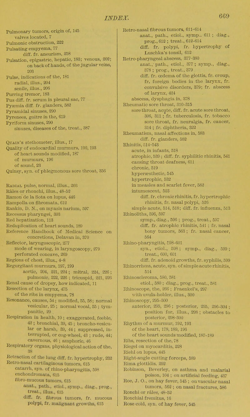 Pulmonary tumors, origin of, 145 valves located, 7 Pulmonic obstruction, 222 Pulsating empyema, 77 difif. fr. aneurism, 258 Pulsation, epigastric, hepatic, 183; venous, 202; on back of hands, of the jugular veins, 203 Pulse, indications of the, 181 radial, illus., 204 senile, iUus., 206 Purring tremor, 183 Pus diff. fr. sermn in pleural sac, 77 Pysemia diff. fr. glanders, 582 Pyramidal sinuses, 290 Pyrenees, goitre in the, 619 Pyriform sinuses, 290 sinuses, diseases of the, treat., 387 Quain's stethometer, illus., 17 Quality of endocardial mm-murs, 192, 193 of heart soimds modified, 187 of miu'murs, 196 of sound, 23 Quinsy, syn. of phlegmonous sore throat, 350 Radial pulse, noi'mal, illus., 203 Eales or rhonchi, illus., 48-52 Eamon de la Sota on lupus, 440 Rampolla on fibromata, 613 Rankin, D. N., on myasis narium, 597 Recessus pliaryngei, 303 Red hepatization, 113 Reduplication of heart sounds, 189 Reference Handbook of Medical Science on concretions, Delavan in, 370 Reflector, laryugoscopic, 277 mode of weai-ing, in laryngoscopy, 279 perforated concave, 269 Regions of chest, iHus., 4-8 Regurgitant murmurs, 197,199 aortic, 204, 221, 224 ; mitral, 324, 226 ; pulmonic, 223, 226 ; tricuspid, 221, 226 Renal cause of dropsy, how indicated, 11 Resection of the larynx, 475 of the ribs in empyema, 78 Resonance, causes, 54 ; modified, .55, 58; normal vesicular, 25 ; normal vocal, 55 ; tym- panitic, 29 Refiph-ation in health, 10 ; exaggerated, feeble, 42 ; bronchial, 39, 45 ; broncho-vesicu- lar or harsh, 39, 44 ; suppressed, in- terrupted, or cog-wheel, 43 ; rude, 44; cavernous, 46 ; amphoric, 46 Respiratory organs, physiological action of the, 38 Retraction of the luug diff. fr. hypertrophy, 282 Retro-nasal cartilaginous tumors, 015 catarrh, syn. of rhino-pharyngitis, 598 enchondromata, 615 fibro-mucous tumors, 615 anat., path., etiol., symp., diag., prog., treat., illus., 015 diff. fr. fibrous tumors, fr. mucous polypi, fr. malignant growths, 615 Retro-nasal fibrous tumors, 611-614 anat., path., etiol., symp.. 611 ; diag., prog., 612 ; treat., 612-614 diff. fr. polypi, fr. hypertrophy of Luschka's tonsil, 612 Eetro-pharyngeal abscess, 377-380 anat.,'path., etiol., 377; symp., diag., 378 ; prog., treat., 379 diff. fr. oedema of tlie glottis, fr. croup, fr. foreign bodies in the larynx, fr. convulsive disorders, 379; fr. abscess of larynx, 424 abscess, dysphagia in, 378 Rheumatic sore throat, 310-315 sore throat, acute, diff. fr. acute sore throat, 306, 311 ; fr. tuberculosis, fr. tobacco sore throat, fr. neuralgia, fr. cancer, 314 ; fr. diphtheria, 323 Rheumatism, nasal affections in, 583 diff. fr. glanders, 582 Rhinitis, 514-543 acute, in infants, 518 atrophic, 539 ; diff. fr. syphilitic rhinitis, 541 causing throat deafness, 611 chronic, 519 hypersesthetic, 545 hypertrophic, 533 in measles and scarlet fever, 583 intumesceut, 533 diff. fr. chronic rliinitis, fr. hypertrophic rhinitis, fr. nasal poljqDi, .526 simple acute, 514, 518; diff. fr. influenza, 513 RhinoUths, 596, 597 symp., diag., 596 ; prog., treat., 597 diff. fr. atrophic rhinitis, 541 ; fr. nasal bony tumors, 563 ; fr. nasal cancer, 564 Rhino-phai-yngitis, £98-601 sjm., etiol., 598 ; symp., diag., 599 ; treat., 600, 001 diff. fr. adenoid growths, fr. sjiDhilis, 599 Rliinorrhcea, acute, syn. of simple acute rhinitis, 514 Rhinoscleroma, 580, 581 etiol., 580 ; diag., prog., treat., 581 Rhinoscope, the, 200 ; Fraenkel's, 297 vi ith uvula-holder, illus., 300 Rhinoscopy, 395-300 anterior, 295, 29(); posterior, 296, 296-304; position for, illus., 298 ; obstacles to posterior, 298-300 Rhythm of a murmur, 192,193 of the heart, 178,189, 196 of the heart sounds modified, 187-189 Rib.s, resection of the, 78 Riegel on myocarditis, 228 Rielil on lupus, 445 Right-angle cutting forceps, 589 Rima glottidis. 392 Robinson, Beverley, on asthma and malarial poison, 104 ; on artificial feeding, 437 Roe, J. O., on hay fever, 545 ; on vascular nasal timiors, 562 ; on nasal fractures, 586 Ronchi or rales, 48-52 Ronchial fremitus, 16 Rose cold, syn. of hay fever, 546