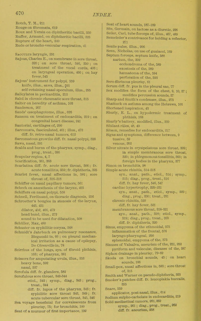 Rotch, T. M., 211 Rouge on fibromata, G12 Roux and Yersin on diphtheritic bacilli, 330 Rufler, Armand, on diplitheritic bacilli, 323 Rupture of the heart, 240 Rude or broncho-vesicular respiration, 41 Sacculus laryngis, 291 Sajous, Charles E., on membrane in sore throat, 320; on sore throat, 346, 350 ; on treatment of the vocal cords, 403 ; on laryngeal operation, 400 ; on hay fever, 545 Sajous' instrument for polypi, 559 knife, illus., saws, illus., §91 self-retaining nasal speculum, illus., 295 Salicylates iu pericarditis, 218 Salol in chronic rheumatic sore thi-oat, 315 Salter on heredity of asthma, 103 Sandereon, 207 Sands' oesophagotome, illus., 626 Sansom on treatment of endocarditis, 219 ; on congenital heart disease, 241 Santorini, cartilages of, 290 Sarcomata, fasciculated, 461; illus., 473 diff. fr. retro-nasal tumors, 612 Sarcomatous growths difif. fr. nasal polypi, 558 Saws, nasal, 591 Scalds and burns of the pharynx, symp., diag., prog., treat., 380 Scapular region, 4, 7 Scarification, 361, 363 Scarlatina difi:. fr. acute sore throat, 306 ; fr. acute tonsillitis, 359; fr. chphtheria, 325 Scarlet fever, nasal affections in, 582; sore throat of, 316-318 Schiiffer on nasal papillary tumors, 561 Schech on anassthesia of the larynx, 493 Schifi:ers on nasal polypi, 558 SchneU, Ferdinand, on thoracic diagnosis, 256 Schroetter's bougies in stenosis of the larynx, 443, 451 dilator, 452, 460, 479 bead band, illus., 272 sound to be used for dilatation, 508 SchUlIer, Max, 480 Schuster on syphilitic coryza, 568 Schmidt's Jahrbuch on pulmonary resonance, Biegauslvi in, 06 ; on pleural mechan- ical irritation as a cause of epilepsy, De C6renvillein, 78 Scirrhus of the lungs, syn. of fibroid phthisis, 163; of pharynx, 381 Scissors for amputating uvula, illus., 353 heavy bone, 592 nasal, 637 Scrofula diff. fr. glanders, 582 Scrofulous sore throat, 342-344 etiol., 342; symp., diag., 843; prog., treat., 344 diff. fr. lupus of the pharsmx, 343 ; fr. syphilitic sore throat 343, 349; fr. acute tubercular sore throat, 345, 846 Sea voyage beneficial for convalescents from pleurisy, 75; for bronchitis, 100 Seat of a murmur of first importance, 192 Seat of heart sounds, 187-189 S6e, Germain, on lactose as a diuretic, 226 Seiler, Carl, tube forceps of, illus., 467, 489 Semeleder's contrivance for holding a reflector 271 Senile pulse, illus., 206 Senu, Nicholas, on use of guaiacol, 169 Septum forceps, septum knife, 588 narium, the, 302 ecchondroma of the, 589 exostosis of the, 589 hasmatonia of the, 594 perforation of the, 593 Sero-fibrinous pleurisy, 61 Serum diff. fr. pus in the pleural sac, 77 Sex modifies the form of the chest, 9, 10, 27 ; modifies percussion sounds, 27 Sharp and Smith's condenser, illus., 273 Shattuck on astlima among the Hebrews, 103 Shortened inspiration, 43 Shm'lj-, E. L., on hyijodermic treatment of phthisis, 168 Shurly's battery, modified, illus., .339 Sibilant rales, 48, 49 Sibson, remedies for endocarditis, 217 Signs and symptoms, difference between, 9 tussive, 59 venous, 202 Silver nitrate in erysipelatous sore throat, 309; in simple membranous sore throat, 320; in phlegmonous tonsillitis, 363; in foreign bodies iu the pharynx, 377 Simon on bronchitis, 98 Simple acute rhinitis, 514-518 syn., anat., path., etiol., 514; symp., 515; diag., prog., treat., 510 diff. fr. hay fever, 546, 547 cardiac hyperti'ophy, 229-231 syn., anat., path., etiol., symp., 229; diag., prog., 230; treat., 231 chronic rhinitis, 520 diff. fr. hay fever, 521 membranous sore throat, 318-321 syn., anat., path., 318; etiol., symp., 319; diag., prog., treat., 320 diff. fr. diphtlieria, 320 Sinus, empyema of the ethmoidal, 575 inflammation of the frontal, 570 laryngo-pharyngeal, 290 sphenoidal, empyema of the, 573 Smuses of Valsalva, aneurism of the, 251, 258 pyriform and valeculaj, diseases of the, 8S7 Siphon drainage in pleurisy, 79-82 Skoda on bronchial sounds, 45; on heart sounds, 180 Small-pox, nasal affections in, 588 ; sore throat of, 815 Smith and Worner on pseudo-diphtheria, 323 Smoker's patches diff. fr. leucoplakiii buccalis, 855 Snare, 559 applicator, post-nasal, illus., 614 Sodium sulpho-carbolate in endocarditis, 219 Solid mediastinal tumors, 281,202 symp., 261 ; diag., prog., treat., 262 diff. fr. aneurism, 258