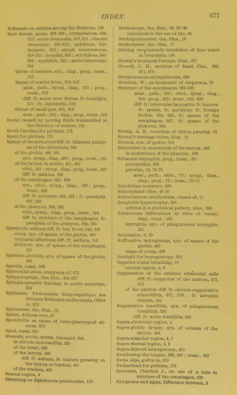 Soltmann on asthma among the Hebrews, 103 Sore throat, acute, 305-308 ; erysipelatous, 308- 310; acute rheumatic, 310, 311, chi'onic rheumatic, 312-315; aphthous, 318; herpetic, 318; simple membranous, 318-331 ; hospital, 334 ; scrofulous, 343- 344 ; syphilitic, 343 ; acute tubercular, 344 throat of measles, syn., diag., prog., treat., 310 throat of scarlet fever, 316-318 anat., path., symp., diag., 317; prog., treat., 318 diff. fr. acute sore throat, fr. tonsilljtis, 3ir ; fr. diphtheria, 318 throat of small-pox, 315, 316 anat., path., 315 ; diag., prog., treat., 316 Sound caused by moving fluids transmitted in the direction of motion, 198 South Carolina for phthisis, 172 Spain for phthisis, 172 Spasm of the adductors diff. fr. bilateral paraly- sis of the abductors, 506 of the glottis, 490, 491 syn., sj-mp., diag., 490 ; prog», treat., 491 of the larynx in adults, 491, 492 etiol.,491 ; symp., diag., prog., treat.,492 diff. fr. asthma, 105 of the oesophagus, 637, 628 syn., etiol., symp., diag., 627; prog., treat., 628 diff. fr. stricture, 624, 625 ; fr. paralysis, 627, 629 of the pharynx, 384, 385 etiol., symp., diag., prog., treat., 384 ' difC. fr. stricture of the oesophagus, fr. paralysis of the pharynx, 384, 385 Spasmodic asthma diff. fr. hay fever, 540, 547 croup, syn. of spasm of the glottis, 490 laryngeal affections diff. fr. asthma, 105 stricture, syn. of spasm of the oesophagus, 627 Spasmus glottidis, syn. of spasm of the glottis, 490 Spatula, nasal, 592 Sphenoidal sinus, empyema of, 575 Sphygmograph, the, illus., 204-207 Sphygmographic tracings in aortic aneurism, 254 Spillmann, Dictionnaire Encyclopechque des Sciences M6dicales on fibromata, Oilier in, 613 Spirometer, the, lUus., 18 Spleen, dulness over, 27 Spondylitis as cause of retro-pharyngeal ab- scess, 379 Spud, nasal, 591 Stenosis, aortic, mitral, tricuspid, 224 in chronic endocarditis, 220 of the heart, 220 of the larynx, 450 diff. fr. astlmaa, fr. tumors pressing on the larynx or trachea, 451 of the trachea, 453 Sternal region, 4 Sternberg on diplococcus pneumoniaB, 116 Stethoscope, the, illus., 32, 35-38 objections to the use of the, 34 Stethogoniometer, the, illus., 18 Stethometer, the, iUus., 17 StirUng recommends inhalation of lime water in bronchitis, 100 Stoerk's laryngeal forceps, illus., 467 Stowell, C. H., sections of head, illus., 296, 571, 576 Streptococcus erysipelatosus, 309 Stricliler, W., on treatment of empyema, 78 Strictm-e of the oesophagus, 623-626 anat., path., 623; etiol., symp., diag., 634; prog., 625; treat., 625, 626 diff. fr. tubercular laryngitis, fr. tumors fr. spasm, fr. paralysis, fr. foreign bodies, 624, 625; fr. spasm of the oesophagus, 627; fr. spasm of the pharynx, 384 Strong, A. B., resection of ribs in pleurisy, 78 Strong's drainage tubes, illus., 79 Struma, syn. of goitre, 619 Strychnine in anaesthesia of the larynx, 493 in ansesthesia of the pharynx, 382 Subacute laryngitis, prog., treat., 391 pericarditis, 208 pleurisy, 12, 72-75 anat., path., etiol., 72; symp., illus., diag., prog., 73 ; treat., 73-75 Subclavian murmurs, 202 Subcrepitant rales, 48-50 Subcutaneous emphysema, causes of, 11 Subglottic hypertrophy, 395 oedema in a phthisical patient, illus., 395 Submucous infiltrations at sides of vomei, diag., treat., 539 laryngitis, sjm. of phlegmonous laryngitis, 431 Succussion, 9, 20 Suffocative laryngismus, syn. of spasm of the glottis, 490 stage of croup, 406 Sunlight for laryngoscopy, 270 Superior costal breathing, 10 sternal region, 4, 6 Suppuration of the anterior ethmoidal cells diff. fr. empyema of the antrum, 572, 573 of the antrum diff. fr. chronic suppurative ethmoiditis, 577, 578; fr. atrophic rhinitis, 541 Suppurative tonsillitis, syn. of phlegmonous tonsillitis, 359 diff. fr. acute tonsillitis, 359 Supra-clavicular region, 4 Supra-glottic dropsy, syn. of oedema of the larynx, 424 Supra-scapular region, 4, 7 Supra-sternal region, 4, 6 Supra-thyroid laryngotomy, 470 Swallowing the tongue, 380, 387 ; treat., 387 Swiss Alps, goitre in, 619 Switzerland for phthisis, 178 Symonds, Charters J., on use of a tube in stricture of the oesophagus, 625 Symptoms and signs, difference between, 9