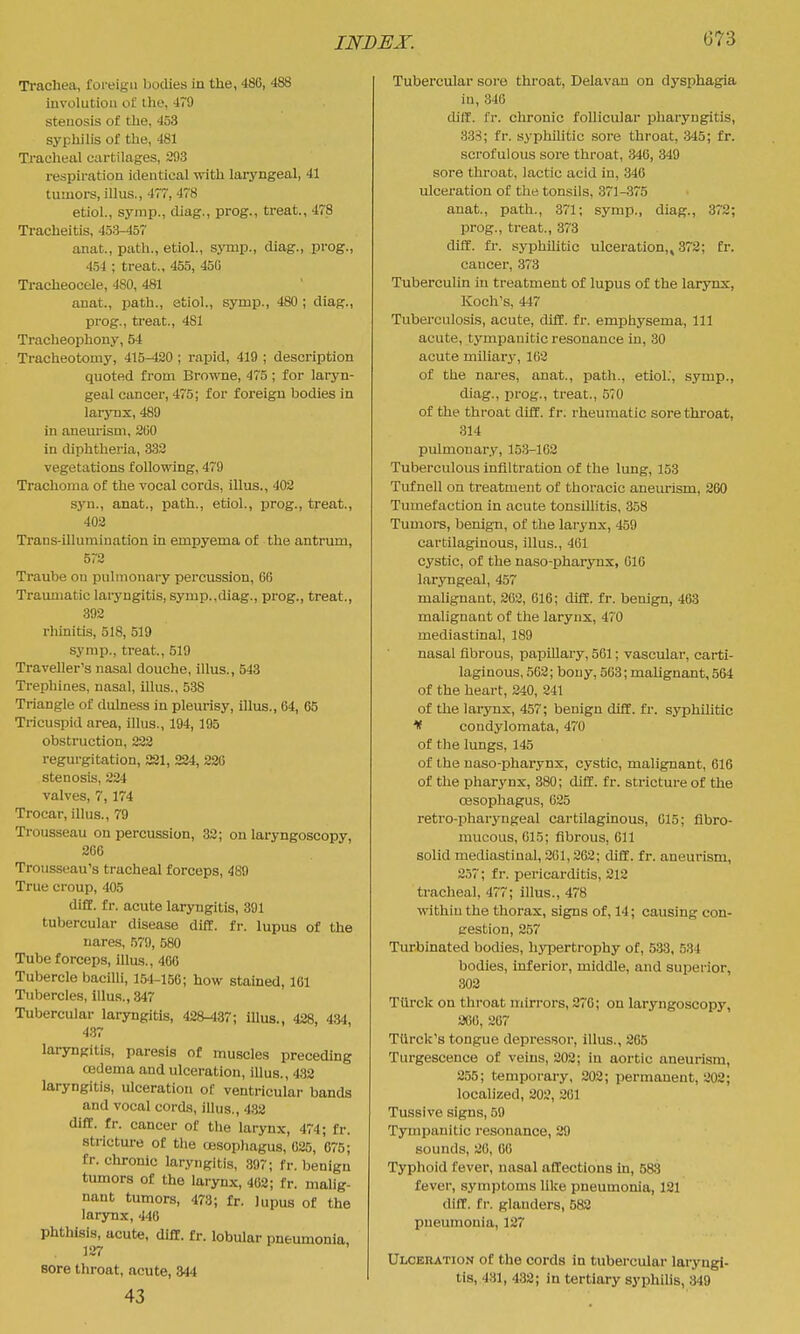 Trachea, foreign bodies in the, 486, 488 involution ol: ihe, 479 stenosis of the, 453 syphilis of the, 481 Traclieal cartilages, 293 respiration identical with laryngeal, 41 tumors, illus., 477, 478 etiol., symp., diag., prog., ti'eat., 478 Tracheitis, 453-457 anat., path., etiol., sjnup., diag., prog., 454 ; treat., 455, 450 Tracheocele, 480, 481 anat., jjath., etiol., symp., 480 ; diag., prog., treat., 481 Tracheophony, 54 Tracheotomy, 415-420 ; rapid, 419 ; desciuption quoted from Browne, 475; for laryn- geal cancer, 475; for foreign bodies in larynx, 489 in anem'ism, 2(J0 in diphtheria, 333 vegetations following, 479 Trachoma of the vocal cords, illus., 402 syn., anat., path., etiol., prog., treat., 402 Trans-illumination in empyema of the antrum, 572 Traube on pulmonary percussion, 66 Traumatic laryngitis, symp.,diag., prog., treat., 392 rhinitis, 518, 519 symp., treat., 519 Traveller's nasal douche, illus., 543 Trephines, nasal, illus., 538 Triangle of dulness in pleurisy, illus., 64, 65 Tricuspid area, illus., 194,195 obstruction, 222 regurgitation, SSI, 224, 220 stenosis, 224 valves, 7, 174 Trocar, illus., 79 Trousseau on percussion, 32; on laryngoscopy, 266 Trousseau's tracheal forceps, 489 True croup, 405 difC. fr. acute laryngitis, 391 tubercular disease dill. fr. lupus of the nares, 579, 580 Tube forceps, illus., 4C6 Tubercle bacilli, 154-156; how stained, 101 Tubercles, illus., 847 Tubercular laryngitis, 428-437; illus., 428, 434, 437 laryngitis, paresis of muscles preceding CBdema and ulceration, illus., 432 laryngitis, ulceration of ventricular bands and vocal cords, illus., 4.S2 difC. fr. cancer of the larynx, 474; fr. strictm-e of the oesophagus, 025, 075; fr. chronic laryngitis, 397; fr. benign tumors of the larynx, 462; fr. malig- nant tumors, 473; fr. lupus of the larynx, 446 phthisis, acute, diff. fr. lobular pneumonia, 127 Bore throat, acute, 844 43 Tubercular sore throat, Delavan on dysphagia in, 346 dilf. fr. chronic follicular pharyngitis, 338; fr. syphilitic sore throat, 345; fr. scrofulous sore throat, 346, 349 sore throat, lactic acid in, 346 ulceration of the tonsils, 371-375 anat., path., 371; symp., diag., 372; prog., treat., 373 diff. fr. syphilitic ulceration,, 372; fr. cancer, 373 Tuberculin in treatment of lupus of the laiynx, Koch's, 447 Tuberculosis, acute, dill. fr. emphysema. 111 acute, tympanitic resonance in, 30 acute miliari, 162 of the nares, anat., path., etiol.', symp., diag., prog., treat., 570 of the throat diff. fr. rheumatic sore throat, 314 pulmonary, 153-162 Tuberculous infiltration of the lung, 153 Tiifnell on treatment of thoracic aneurism, 260 Tumefaction in acute tonsillitis, 358 Tumors, benign, of the larynx, 459 cartilaginous, illus., 461 cystic, of the naso-pharynx, 616 laryngeal, 457 maUgnant, 202, 016; diff. fr. benign, 463 malignant of the larynx, 470 mediastinal, 189 nasal fibrous, papillary, 561; vascular, carti- laginous, 562; bony, 503; malignant, 564 of the heart, 240, 241 of the larynx, 457; benign diff. fr. syphilitic If condylomata, 470 of the lungs, 145 of the naso-pharynx, cystic, malignant, 616 of the pharynx, 380; diff. fr. stricture of the oesophagus, 625 retro-pharyngeal cartilaginous, 615; fibro- mucous, 615; fibrous, 611 solid mediastinal, 201,262; diff. fr. aneurism, 257; fr. pericarditis, 212 tracheal, 477; illus., 478 within the thorax, signs of, 14; causing con- gestion, 257 Turbinated bodies, hypertrophy of, 533, 534 bodies, inferior, middle, and superior, 302 Tiirck on throat mirrors, 276; on laryngoscopy, 206, 267 TUrck's tongue depressor, illus., 265 Turgescence of veins, 202; in aortic aneurism, 255; temporary, 202; permanent, 202; localized, 202, 201 Tussive signs, 59 Tympanitic resonance, 29 sounds, 26, 06 Typhoid fever, nasal affections in, 583 fever, symptoms like pneumonia, 121 diff. fr. glanders, 582 pneumonia, 127 Ulceration of the cords in tubercular laryngi- tis, 431, 432; in tertiary syphilis, 349