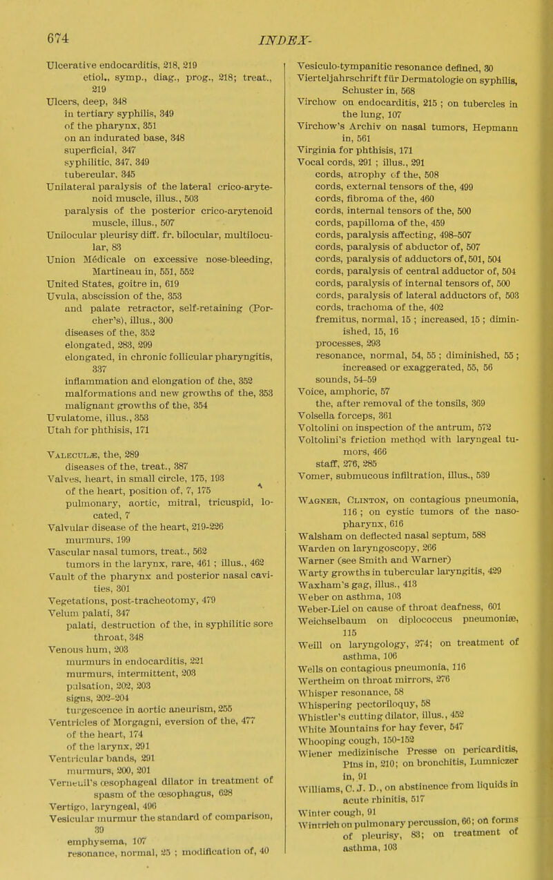 Ulcerative endocarditis, 218, 219 etiol., symp., diag., prog., 818; treat., 219 Ulcers, deep, 848 ill tertiary syphilis, 349 of the pharynx, 351 on an indurated base, 348 superficial, 347 syphilitic, 347, 349 tubercular, 345 Unilateral paralysis of the lateral crico-aryte- noid muscle, illus., 503 paralysis of the posterior crico-arytenoid muscle, Ulus., 507 Unilocular pleurisy difC. fr. bilocular, multilocu- lar, 83 Union Mfidicale on excessive nose-bleeding, Martineau in, 551, 552 United States, goitre in, 619 Uvula, abscission of the, 353 and palate retractor, self-retaining (Por- cher's), illus., 300 diseases of the, 352 elongated, 283, 399 elongated, in chronic follicular pharyngitis, 337 inflammation and elongation of the, 352 malformations and nevr growths of the, 353 malignant growths of the, 354 Uvulatome, illus., 353 Utah for phthisis, 171 ■VALECUL.a;, the, 289 diseases of the, treat., 387 Valves, heart, in small circle, 175, 193 of the heart, position of, 7, 175 pulmonary, aortic, miti-al, tricuspid, lo- cated, 7 Valvular disease of the heart, 219-826 murmurs. 199 Vascular nasal tumors, treat., 563 tumors in the larynx, rare, 461 ; Ulus., 462 Vault of the pharynx and posterior nasal cavi- ties, 301 Vegetations, post-tracheotomy, 479 Velum palati, 347 palati, destruction of the, iu syphilitic sore throat, 348 Venous hum, 203 murmurs in endocarditis, 221 murmurs, intermittent, 203 pulsation, 202, 203 signs, 202-204 turgesceuce in aortic aneurism, 255 Ventricles of Morgagni, aversion of the, 477 of the heart, 174 of the larynx, 291 Ventricular bands, 291 murmurs, 200, 201 Venieuil's cesophageal dilator in treatment of spasm of the cesophagus, 088 Vertigo, laryngeal, 490 Vesicular murmur the standard of comparison, 39 emphysema, 107 resonance, normal, 25 ; modification of, 40 Vesiculo-tympanitic resonance defined, 30 Vierteljahrschrif t fUr Dermatologie on syphilis, Schuster in, 568 Virchow on endocarditis, 215 ; on tubercles in the lung, 107 Virchovr's Archiv on nasal tumors, Hepmann in, 561 Virginia for phthisis, 171 Vocal cords, 291 ; illus., 291 cords, atrophy cf the, 508 cords, external tensors of the, 499 cords, fibroma of the, 460 cords, internal tensors of the, 500 cords, papilloma of the, 459 cords, paralysis affecting, 498-507 cords, paralysis of abductor of, 507 cords, paralysis of adductors of, 501, 504 cords, paralysis of central adductor of, 504 cords, paralysis of internal tensors of, 500 cords, paralysis of lateral adductors of, 503 cords, trachoma of the, 402 fremitus, normal, 15 ; increased, 15 ; dimin- ished, 15, 16 processes, 293 resonance, normal, 54, 55 ; diminished, 55 ; increased or exaggerated, 55, 56 sounds, 54-59 Voice, amphoric, 57 the, after removal of the tonsils, 369 Volsella forceps, 361 Voltolini on inspection of the antrum, 572 VoltoUni's friction method with laryngeal tu- mors, 466 staff, 276, 285 Vomer, submucous infiltration, lUus., 539 Wagner, Clinton, on contagious pneumonia, 116 ; on cystic tumors of the naso- pharynx, 616 Walsham on deflected nasal septum, 588 Warden on laryngoscopy, 266 Warner (see Smith and Warner) Warty growths in tubercular laryngitis, 429 Waxham's gag, illus., 413 Weber on asthma, 103 Weber-Liel on cause of throat deafness, 601 Weichselbaum on diplococcus pneumonim, 115 Weill on laryngology, 274; on treatment of asthma, 106 Wells on contagious pneumonia, 116 Wertheim on throat mirrore, 270 Whisper resonance, 58 Whispering pectoriloquy, 58 Whistler's cutting dilator, illus., 452 White Mountains for hay fever, 547 Whooping cough, 150-152 Wiener medizinische Presse on pericarditis, Pins in, 210; on bronchitis, Lumniczer in, 91 Williams, C. J. D., on abstinence from liquids in acute rhinitis, 517 Winter cough, 91 Winrrich on pulmonary percussion, 66; on forms of pleurisy, 83; on treatment of asthma, 103