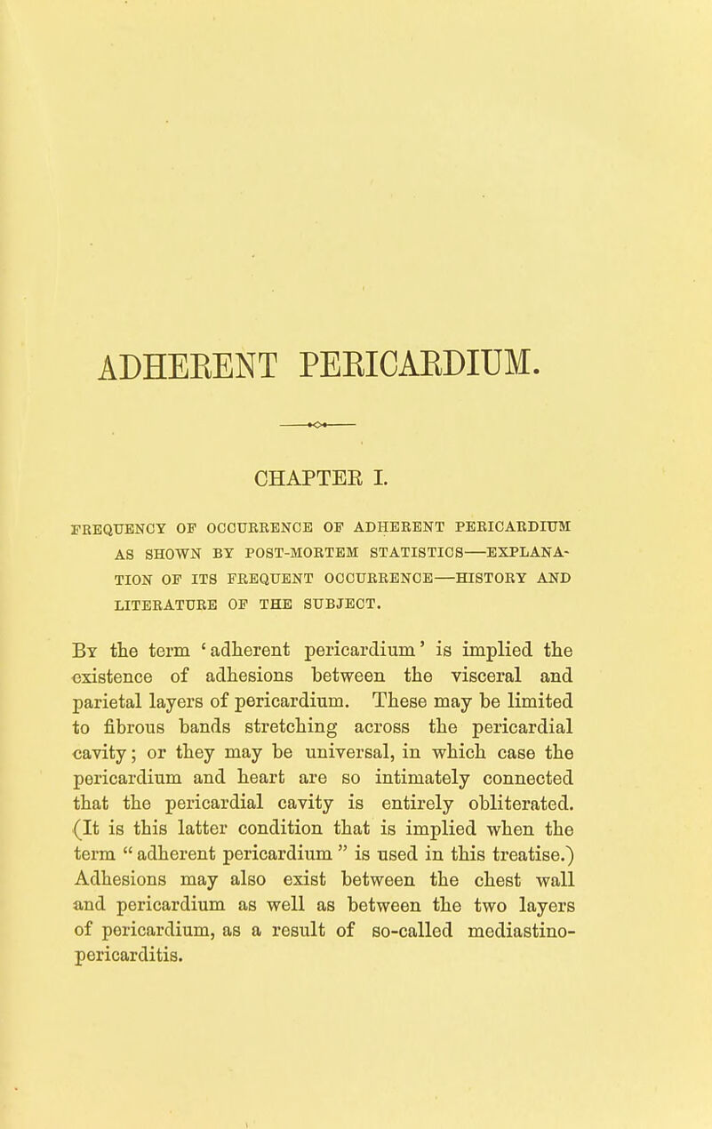 rKEQUENCY OF OCOUEBENCE OF ADHERENT PERICARDIUM AS SHOWN BY POST-MORTEM STATISTICS—EXPLANA- TION OF ITS FREQUENT OCCURRENCE—HISTORY AND LITERATURE OF THE SUBJECT. By the term ' adherent pericardium' is implied the existence of adhesions between the visceral and parietal layers of pericardium. These may be limited to fibrous bands stretching across the pericardial cavity; or they may be universal, in which case the pericardium and heart are so intimately connected that the pericardial cavity is entirely obliterated, {It is this latter condition that is implied when the term  adherent pericardium  is used in this treatise.) Adhesions may also exist between the chest wall and pericardium as well as between the two layers of pericardium, as a result of so-called mediastino- pericarditis. ■o CHAPTEE I.