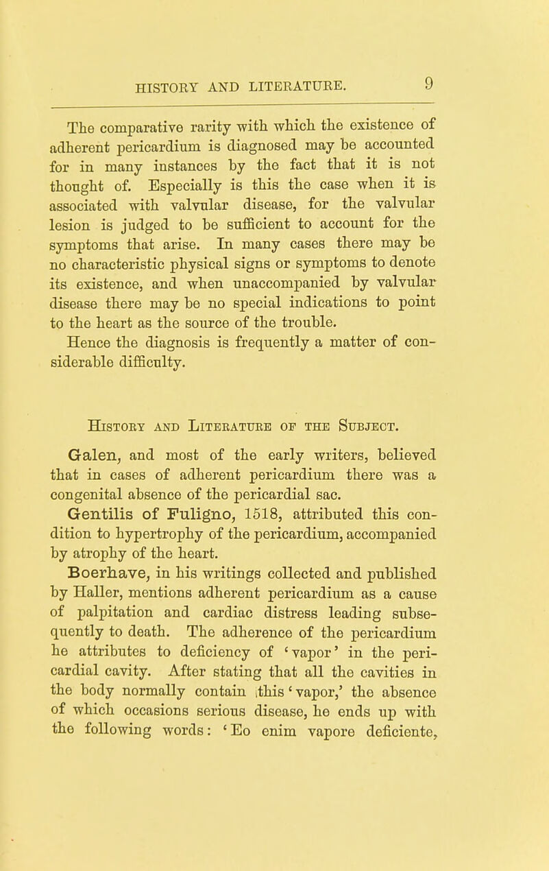 The comparative rarity with which the existence of adherent pericardium is diagnosed may be accounted for in many instances by the fact that it is not thought of. Especially is this the case when it is associated with valvular disease, for the valvular lesion is judged to be sufficient to account for the symptoms that arise. In many cases there may be no characteristic physical signs or symptoms to denote its existence, and when unaccompanied by valvular disease there may be no special indications to point to the heart as the source of the trouble. Hence the diagnosis is frequently a matter of con- siderable difficulty. HlSTOE¥ AND LiTEEATUEE OF THE SuBJECT. Galen, and most of the early writers, believed that in cases of adherent pericardium there was a congenital absence of the pericardial sac. Gentilis of Fuligno, 1618, attributed this con- dition to hypertrophy of the pericardium, accompanied by atrophy of the heart. Boerhave, in his writings collected and published by Haller, mentions adherent pericardium as a cause of palpitation and cardiac distress leading subse- quently to death. The adherence of the pericardium he attributes to deficiency of 'vapor' in the peri- cardial cavity. After stating that all the cavities in the body normally contain ithis' vapor,' the absence of which occasions serious disease, he ends up with the following words: 'Eo enim vapore deficiente.