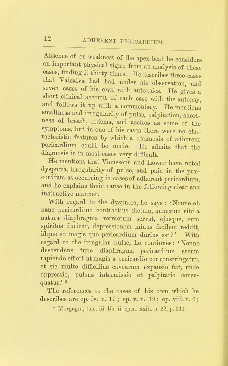 Absence of or weakness of tlie apex beat he considers an important physical sign; from an analysis of these cases, finding it thirty times. He describes three cases that Valsalva had had under his observation, and seven cases of his own with autopsies. He gives a short clinical account of each case with the autopsy, and follows it up with a commentary. He mentions smallness and irregularity of pulse, palpitation, short- ness of breath, oedema, and ascites as some of the symptoms, but in one of his cases there were no cha- racteristic features by which a diagnosis of adherent pericardium could be made. He admits that the diagnosis is in most cases very difiScult. He mentions that Vieussens and Lower have noted dyspnoea, irregularity of pulse, and pain in the prte- cordium as occurring in cases of adherent pericardium, and he explains their cause in the following clear and instructive manner. With regard to the dyspnoea, he says: ' Nonne ob banc pericardium contractius factum, annexum sibi a natura diaphragma retractum servat, ejusque, cum spiritus ducitur, depressionem minus facilem reddit, idque eo magis quo pericardium durius est ?' With regard to the irregular pulse, he continues: 'Nonne descendens tunc diaphragma pericardium secum rapiendo eflficit ut magis a pericardio cor constringatur, et sic multo diflficilius cavearum exiJansio fiat, unde oppressio, pulsus intermissio et palpitatio conse- quatur.' * The references to the cases of his own which he describes are ep. iv. n. 19 ; ep. v. n. 19 ; ep. viii. n. 6; * Morgagni, torn. iii. lib. ii. epist. xxiii. n. 22, p. 24i.