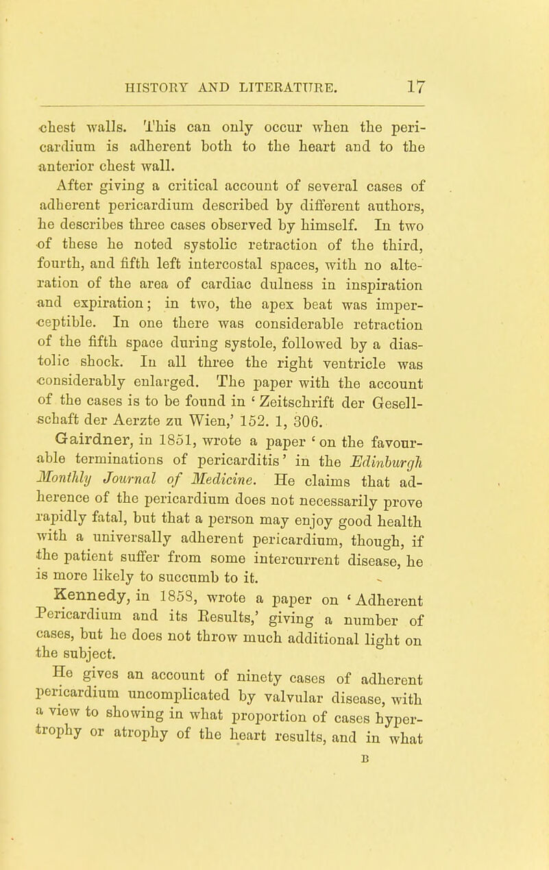 <5hest walls. This can only occur when the peri- cardium is adherent both to the heart and to the antei'ior chest wall. After giving a critical account of several cases of adherent pericardium described by diflferent authors, he describes three cases observed by himself. In two of these he noted systolic retraction of the third, fourth, and fifth left intercostal spaces, with no alte- ration of the area of cardiac dulness in inspiration and expiration; in two, the apex beat was imper- ceptible. In one there was considerable retraction of the fifth space during systole, followed by a dias- tolic shock. In all three the right ventricle was ■considerably enlarged. The paper with the account of the cases is to be found in ' Zeitschrift der Gesell- schaft der Aerzte zu Wien,' 152. 1, 306. Gairdner, in 1851, wrote a paper 'on the favour- able terminations of pericarditis' in the Edinburgh Monthly Journal of Medicine. He claims that ad- herence of the pericardium does not necessarily prove rapidly fatal, but that a person may enjoy good health with a universally adherent pericardium, though, if the patient suffer from some intercurrent disease, he is more likely to succumb to it. Kennedy, in 1853, wrote a paper on 'Adherent Pericardium and its Eesults,' giving a number of cases, but he does not throw much additional light on the subject. He gives an account of ninety cases of adherent pericardium uncomplicated by valvular disease, with a view to showing in what proportion of cases hyper- trophy or atrophy of the heart results, and in what B