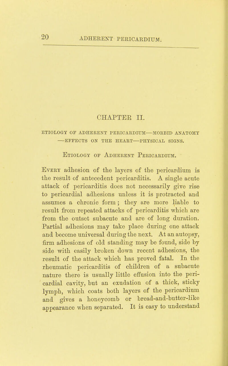 CHAPTER II. etiology of adherent pebicakdhtm mobbid anatomy effects on the heabt—physical signs. Etiology of Adheeent Pericaedium. Every adhesion of the layers of the pericardium is the result of antecedent pericarditis. A single acute attack of pericarditis does not necessarily give rise to pericardial adhesions unless it is protracted and assumes a chronic form ; they are more liable to result from repeated attacks of pericarditis which are from the outset subacute and are of long duration. Partial adhesions may take place during one attack and become universal during the next. At an autopsy, firm adhesions of old standing may be found, side by side with easily broken down recent adhesions, the result of the attack which has proved fatal. In the rheumatic pericarditis of children of a subacute nature there is usually little effusion into the peri- cardial cavity, but an exudation of a thick, sticky lymph, which coats both layers of the pericardium and gives a honeycomb or bread-and-butter-like appearance when separated. It is easy to understand