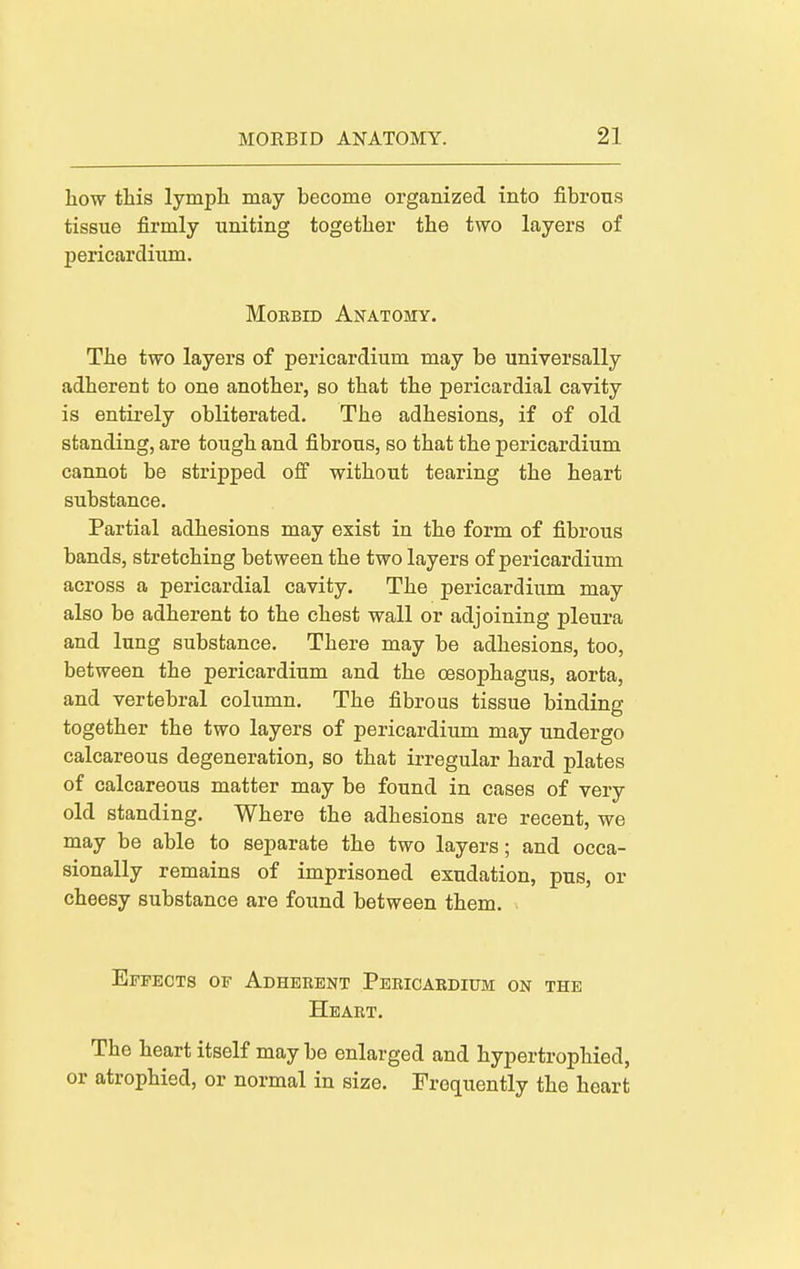 how this lymph may become organized into fibrous tissue firmly uniting together the two layers of pericardium. Morbid Anatomy. The two layers of pericardium may be universally adherent to one another, so that the pericardial cavity is entirely obliterated. The adhesions, if of old standing, are tough and fibrous, so that the pericardium cannot be stripped off without tearing the heart substance. Partial adhesions may exist in the form of fibrous bands, stretching between the two layers of pericardium across a pericardial cavity. The pericardium may also be adherent to the chest wall or adjoining pleura and lung substance. There may be adhesions, too, between the pericardium and the oesophagus, aorta, and vertebral column. The fibrous tissue binding together the two layers of pericardium may undergo calcareous degeneration, so that irregular hard plates of calcareous matter may be found in cases of very old standing. Where the adhesions are recent, we may be able to separate the two layers; and occa- sionally remains of imprisoned exudation, pus, or cheesy substance are found between them. Effects of Adherent Pericardium on the Heart. The heart itself may be enlarged and hypertrophied, or atrophied, or normal in size. Frequently the heart