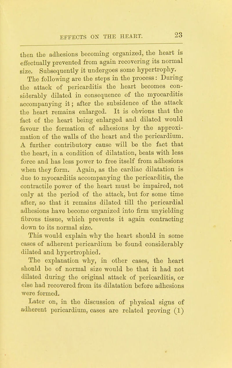 EFFECTS ON THE HEART. then the adhesions becoming organized, the heart is effectually prevented from again recoyering its normal size. Subseciuently it undergoes some hypertrophy. The following are the steps in the process: During the attack of pericarditis the heart becomes con- siderably dilated in consequence of the myocarditis accompanying it; after the subsidence of the attack the heart remains enlarged. It is obvious that the fact of the heart being enlarged and dilated would favour the formation of adhesions by the approxi- mation of the walls of the heart and the pericardium. A further contributory cause will be the fact that the heart, in a condition of dilatation, beats with less force and has less power to free itself from adhesions when they form. Again, as the cardiac dilatation is due to myocarditis accompanying the pericarditis, the contractile power of the heart must be impaired, not only at the period of the attack, but for some time after, so that it remains dilated till the pericardial adhesions have become organized into firm unyielding fibrous tissue, which prevents it again contracting down to its normal size. This would explain why the heart should in some cases of adherent pericardium be found considerably dilated and hypertrophied. The explanation why, in other cases, the heart should be of normal size would be that it had not dilated during the original attack of pericarditis, or else had recovered from its dilatation before adhesions were formed. Later on, in the discussion of physical signs of adherent pericardium, cases are related proving (1)