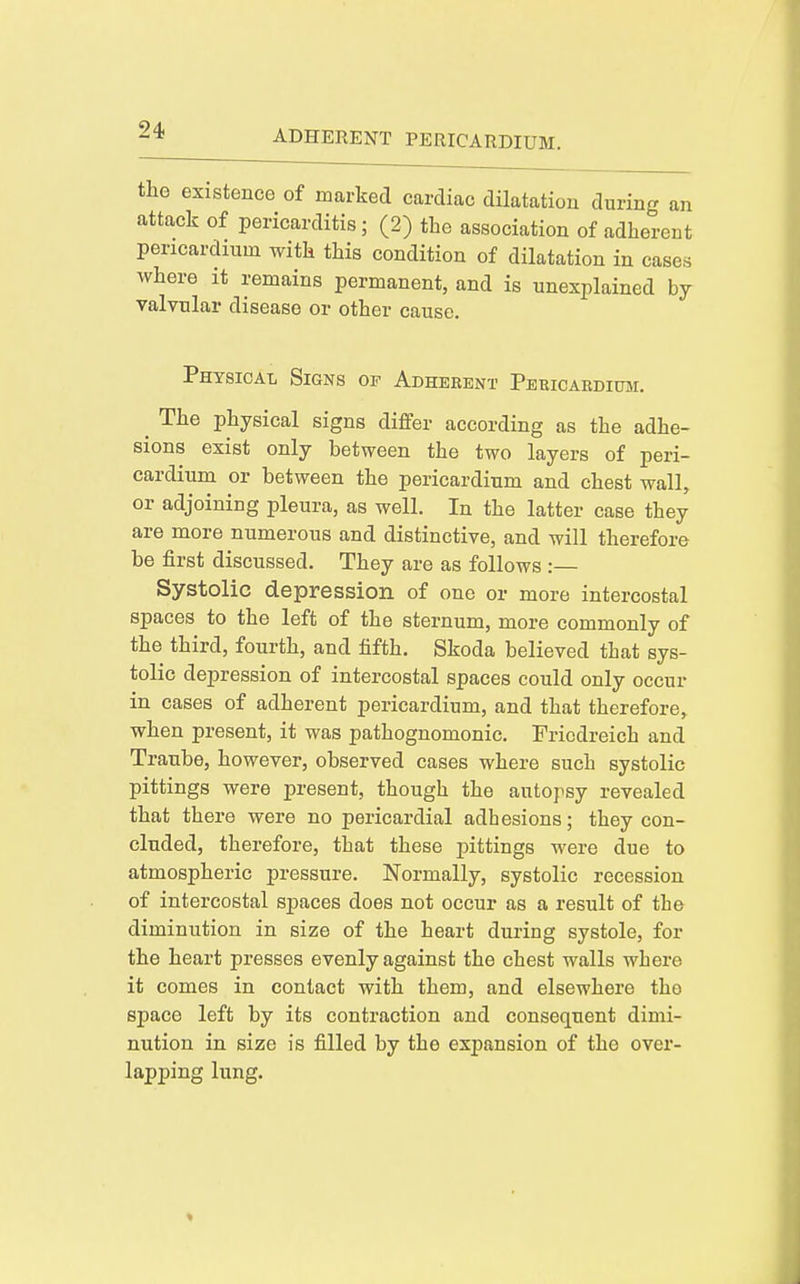 the existence of marked cardiac dilatation during an attack of pericarditis; (2) the association of adherent pericardium with this condition of dilatation in cases where it remains permanent, and is unexplained by valvular disease or other cause. Physical Signs of Adhebent Peuicabdium. ^ The physical signs differ according as the adhe- sions exist only between the two layers of peri- cardium or between the pericardium and chest wall, or adjoining pleura, as well. In the latter case they are more numerous and distinctive, and will therefore be first discussed. They are as follows :— Systolic depression of one or more intercostal spaces to the left of the sternum, more commonly of the third, fourth, and fifth. Skoda believed that sys- tolic depression of intercostal spaces could only occur in cases of adherent pericardium, and that therefore,, when present, it was pathognomonic. Friedreich and Traube, however, observed cases where such systolic pittings were present, though the autopsy revealed that there were no pericardial adhesions; they con- cluded, therefore, that these pittings were due to atmospheric pressure. Normally, systolic recession of intercostal spaces does not occur as a result of the diminution in size of the heart during systole, for the heart presses evenly against the chest walls where it comes in contact with them, and elsewhere the space left by its contraction and consequent dimi- nution in size is filled by the expansion of the over- lapping lung.