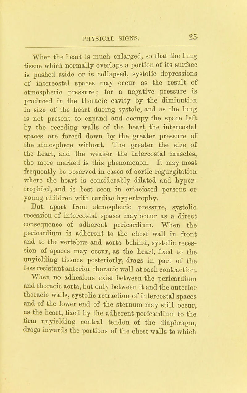 When the heart is much enlarged, so that the lung tissue which normally overlaps a portion of its surface is pushed aside or is collapsed, systolic depressions of intercostal spaces may occur as the result of atmospheric pressure; for a negative pressure is produced in the thoracic cavity by the diminution in size of the heart during systole, and as the lung is not present to expand and occupy the space left by the receding walls of the heart, the intercostal spaces are forced down by the greater pressure of the atmosphere without. The greater the size of the heart, and the weaker the intercostal muscles, the more marked is this phenomenon. It may most frequently be observed in cases of aortic regurgitation where the heart is considerably dilated and hyper- trophied, and is best seen in emaciated persons or young children with cardiac hypertrophy. But, apart from atmospheric pressure, systolic recession of intercostal spaces may occur as a direct consequence of adherent pericardium. When the pericardium is adherent to the chest wall in front and to the vertebrae and aorta behind, systolic reces- sion of spaces may occur, as the heart, fixed to the unyielding tissues posteriorly, drags in part of the less resistant anterior thoracic wall at each contraction. When no adhesions exist between the pericardium and thoracic aorta, but only between it and the anterior thoracic walls, systolic retraction of intercostal spaces and of the lower end of the sternum may still occur, as the heart, fixed by the adherent pericardium to the firm unyielding central tendon of the diaphragm, drags inwards the portions of the chest walls to which