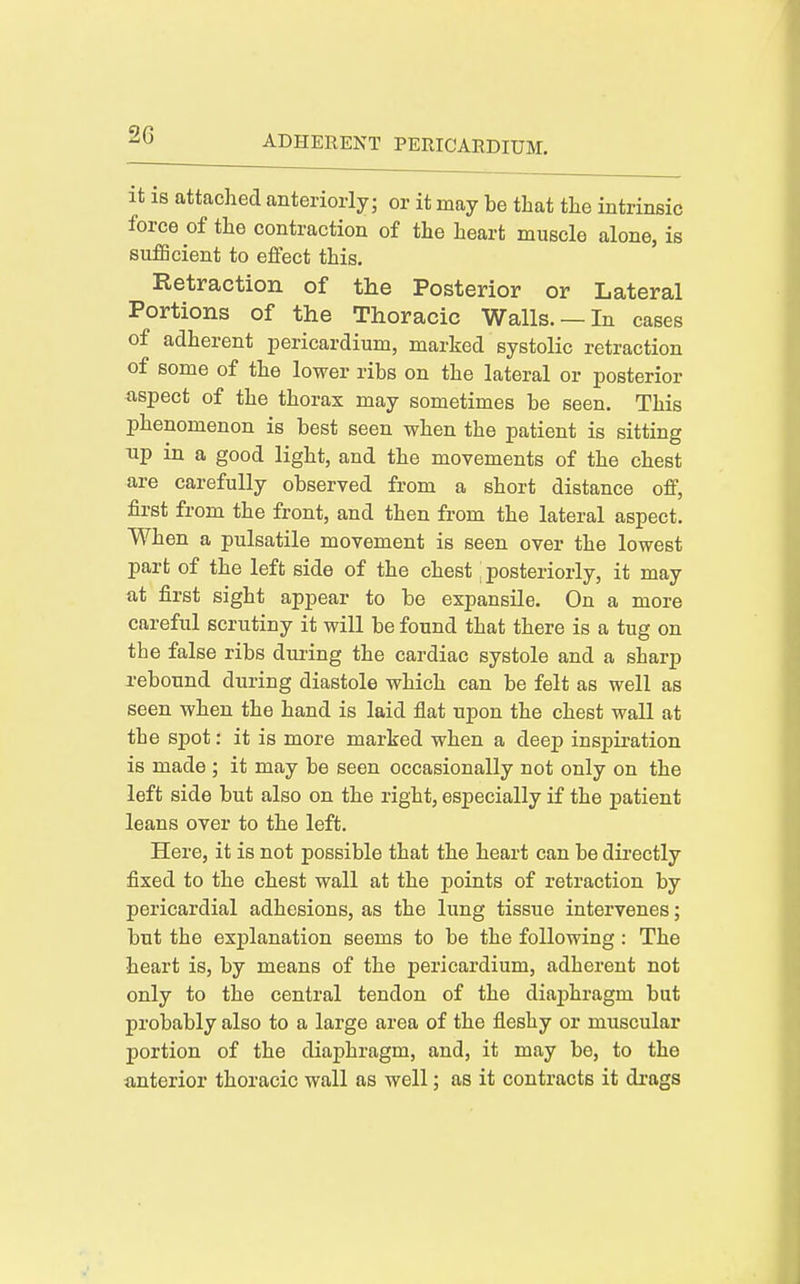 it is attached anteriorly; or it may be that the intrinsic force of the contraction of the heart muscle alone, is sufficient to eifect this. Retraction of the Posterior or Lateral Portions of the Thoracic Walls. —In cases of adherent pericardium, marked systolic retraction of some of the lower ribs on the lateral or posterior ■aspect of the thorax may sometimes be seen. This phenomenon is best seen when the patient is sitting up in a good light, and the movements of the chest are carefully observed from a short distance off, first from the front, and then from the lateral aspect. When a pulsatile movement is seen over the lowest part of the left side of the chest [ posteriorly, it may at first sight appear to be expansile. On a more careful scrutiny it will be found that there is a tug on the false ribs during the cardiac systole and a sharp rebound during diastole which can be felt as well as seen when the hand is laid flat upon the chest wall at the spot: it is more marked when a deep inspiration is made ; it may be seen occasionally not only on the left side but also on the right, especially if the patient leans over to the left. Here, it is not possible that the heart can be dii-ectly fixed to the chest wall at the points of retraction by pericardial adhesions, as the lung tissue intervenes; but the explanation seems to be the following: The heart is, by means of the pericardium, adherent not only to the central tendon of the diaphragm but probably also to a large area of the fleshy or muscular portion of the diaphragm, and, it may be, to the anterior thoracic wall as well; as it contracts it drags