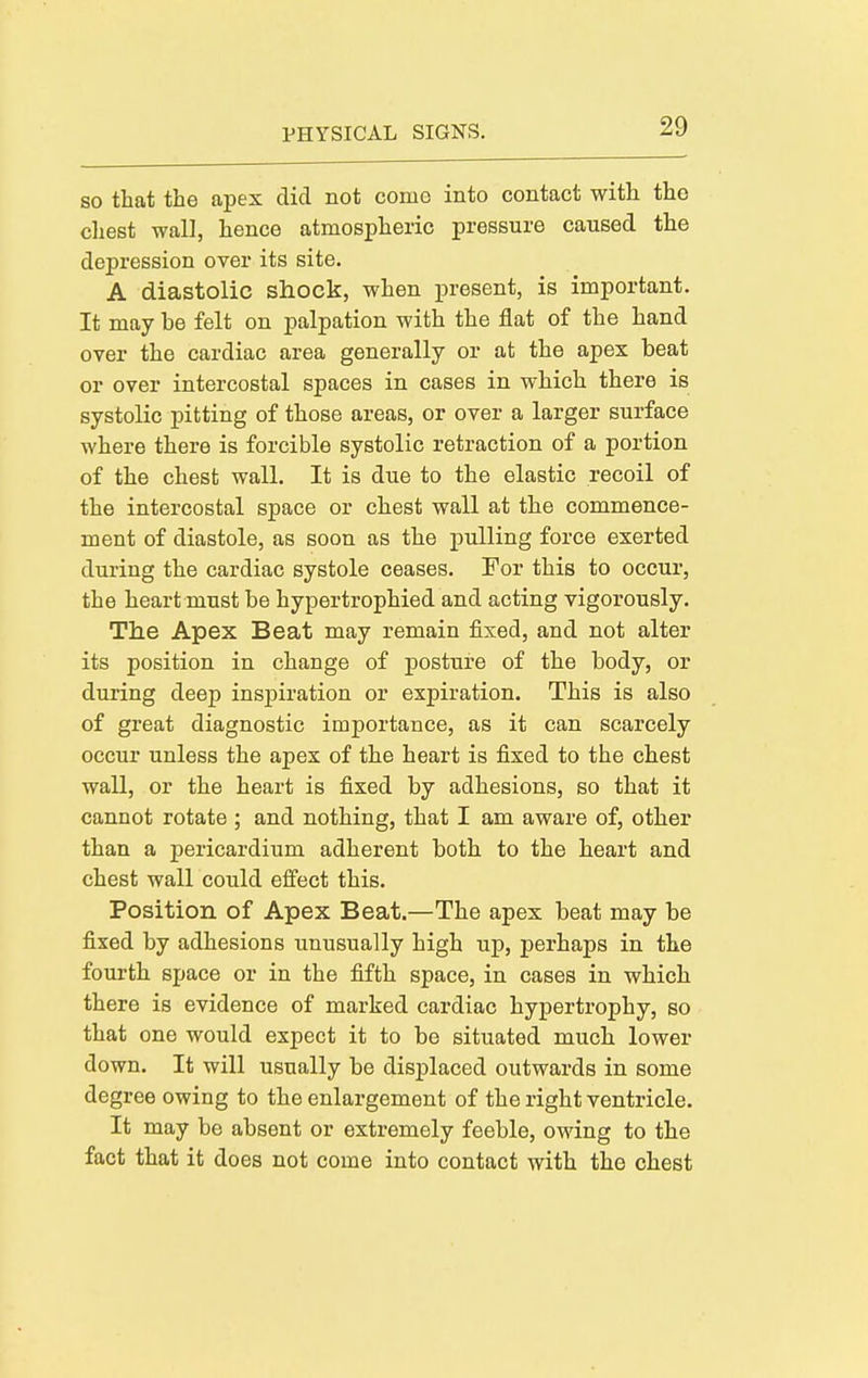 SO that the apex did not como into contact with the chest wall, hence atmospheric pressure caused the depression over its site. A diastolic shock, when present, is important. It may be felt on palpation with the flat of the hand over the cardiac area generally or at the apex beat or over intercostal spaces in cases in which there is systolic pitting of those areas, or over a larger surface where there is forcible systolic retraction of a portion of the chest wall. It is due to the elastic recoil of the intercostal space or chest wall at the commence- ment of diastole, as soon as the pulling force exerted during the cardiac systole ceases. For this to occur, the heart must be hypertrophied and acting vigorously. The Apex Beat may remain fixed, and not alter its position in change of posture of the body, or during deep insj)iration or expiration. This is also of great diagnostic importance, as it can scarcely occur unless the apex of the heart is fixed to the chest wall, or the heart is fixed by adhesions, so that it cannot rotate ; and nothing, that I am aware of, other than a pericardium adherent both to the heart and chest wall could effect this. Position of Apex Beat.—The apex beat may be fixed by adhesions unusually high up, perhaps in the fourth space or in the fifth space, in cases in which there is evidence of marked cardiac hypertrophy, so that one would expect it to be situated much lower down. It will usually be displaced outwards in some degree owing to the enlargement of the right ventricle. It may be absent or extremely feeble, owing to the fact that it does not come into contact with the chest