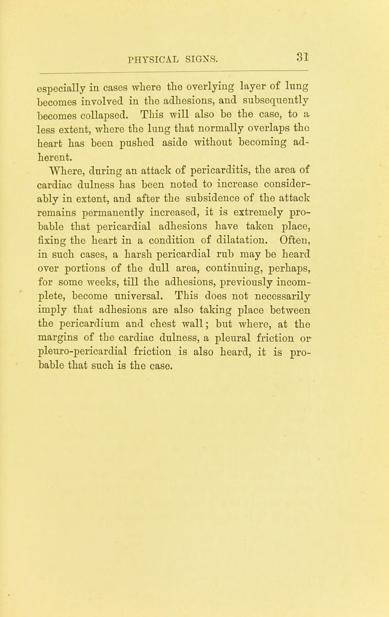 especially in cases where the overlying layer of lung becomes involved in tlie adhesions, and subsequently becomes collapsed. This will also be the case, to a less extent, where the lung that normally overlaps the heart has been pushed aside without becoming ad- herent. Where, during an attack of pericarditis, the area of cardiac dulness has been noted to increase consider- ably in extent, and after the subsidence of the attack remains permanently increased, it is extremely pro- bable that pericardial adhesions have taken place, fixing the heart in a condition of dilatation. Often, in such harsh pericardial rub may be heard over portions of the dull area, continuing, perhaps, for some weeks, till the adhesions, previously incom- plete, become universal. This does not necessarily imply that adhesions are also taking place between the pericardium and chest wall; but where, at the margins of the cardiac dulness, a pleural friction or- pleuro-pericardial friction. is also heard, it is pro- bable that such is the case.