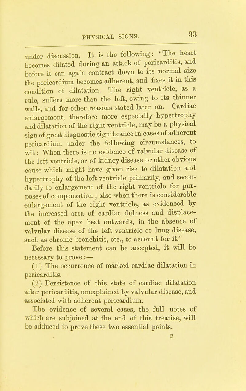 under discussion. It is the following: 'The heart becomes dilated during an attack of pericarditis, and before it can again contract down to its normal size the pericardium becomes adherent, and fixes it in this condition of dilatation. The right ventricle, as a rule, suffers more than the left, owing to its thinner walls, and for other reasons stated later on. Cardiac enlargement, therefore more especially hypertrophy and dilatation of the right ventricle, may be a physical sign of great diagnostic significance in cases of adherent pericardium under the following circumstances, to wit: When there is no evidence of valvular disease of the left ventricle, or of kidney disease or other obvious cause which might have given rise to dilatation and hypertrophy of the left ventricle primarily, and secon- darily to enlargement of the right ventricle for pur- poses of compensation ; also when there is considerable enlargement of the right ventricle, as evidenced by the increased area of cardiac dulness and displace- ment of the apex beat outwards, in the absence of valvular disease of the left ventricle or lung disease, such as chronic bronchitis, etc., to account for it.' Before this statement can be accepted, it will be necessary to prove :— (1) The occurrence of marked cardiac dilatation in pericarditis. (2) Persistence of this state of cardiac dilatation after pericarditis, unexplained by valvular disease, and associated with adherent pericardium. The evidence of several cases, the full notes of which are subjoined at the end of this treatise, will be adduced to prove these two essential points. c