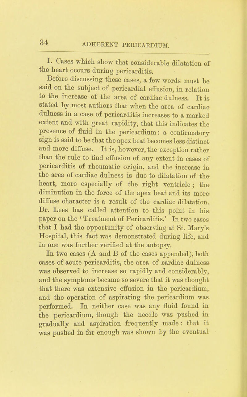 I. Cases which show that considerable dilatation of the heart occurs during pericarditis. Before discussing these cases, a few words must be said on the subject of pericardial effusion, in relation to the increase of the area of cardiac dulness. It is stated by most authors that when the area of cardiac dulness in a case of pericarditis increases to a marked extent and with great rapidity, that this indicates the presence of fluid in the pericardium: a confirmatory sign is said to be that the apex beat becomes less distinct and more diffuse. It is, however, the exception rather than the rule to find effusion of any extent in cases of pericarditis of rheumatic origin, and the increase in the area of cardiac dulness is due to dilatation of the heart, more especially of the right ventricle; the diminution in the force of the apex beat and its more- diffuse character is a result of the cardiac dilatation. Dr. Lees has called attention to this point in his paper on the ' Treatment of Pericarditis.' In two cases that I had the opportunity of observing at St. Mary's. Hospital, this fact was demonstrated during life, and in one was further verified at the autopsy. In two cases (A and B of the cases appended), both cases of acute pericarditis, the area of cardiac dulness- was observed to increase so rapidly and considerably, and the symptoms became so severe that it was thought that there was extensive effusion in the pericardium,, and the operation of aspii'ating the pericai*dium was- performed. In neither case was any fluid found in the pericardium, though the needle was pushed in gradually and aspiration frequently made : that it was pushed in far enough was shown by the eventual