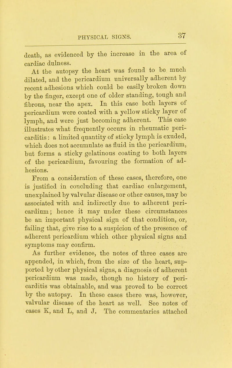 death, as evidenced by the increase in the area of cardiac dulness. At the autopsy the heart was found to be much dilated, and the pericardium universally adherent by recent adhesions which could be easily broken down by the finger, except one of older standing, tough and fibrous, near the apex. In this case both layers of pericardium were coated with a yellow sticky layer of lymph, and were just becoming adherent. This case illustrates what frequently occurs in rheumatic peri- carditis : a limited quantity of sticky lymph is exuded, which does not accumulate as fluid in the pericardium, but forms a sticky gelatinous coating to both layers of the pericardium, favouring the formation of ad- hesions. From a consideration of these cases, therefore, one is justified in concluding that cardiac enlargement, unexplained by valvular disease or other causes, may be associated with and indirectly due to adherent peri- cardium; hence it may under these circumstances be an important physical sign of that condition, or, failing that, give rise to a suspicion of the presence of adherent pericardium which other physical signs and symptoms may confirm. As further evidence, the notes of three cases are appended, in which, from the size of the heart, sup- ported by other physical signs, a diagnosis of adherent pericardium was made, though no history of peri- carditis was obtainable, and was proved to be correct by the autopsy. In these cases there was, however, valvular disease of the heart as well. See notes of cases K, and L, and J. The commentaries attached