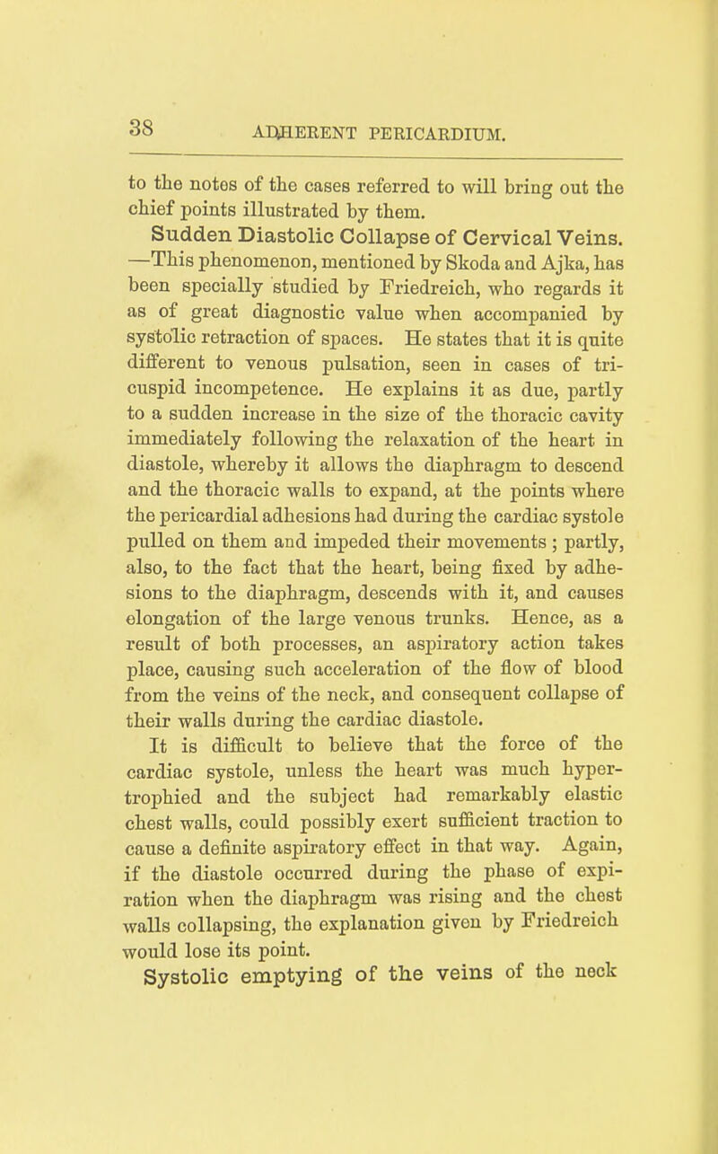 to the notes of the cases referred to will bring out the chief points illustrated by them. Sudden Diastolic Collapse of Cervical Veins. —This phenomenon, mentioned by Skoda and Ajka, has been specially studied by Friedreich, who regards it as of great diagnostic value when accompanied by systolic retraction of spaces. He states that it is quite different to venous pulsation, seen in cases of tri- cuspid incompetence. He explains it as due, partly to a sudden increase in the size of the thoracic cavity immediately following the relaxation of the heart in diastole, whereby it allows the diaphragm to descend and the thoracic walls to expand, at the points where the pericardial adhesions had during the cardiac systole pulled on them and impeded their movements ; partly, also, to the fact that the heart, being fixed by adhe- sions to the diaphragm, descends with it, and causes elongation of the large venous trunks. Hence, as a result of both processes, an aspiratory action takes place, causing such acceleration of the flow of blood from the veins of the neck, and consequent collapse of their walls during the cardiac diastole. It is difficult to believe that the force of the cardiac systole, unless the heart was much hyper- trophied and the subject had remarkably elastic chest walls, could possibly exert sufficient traction to cause a definite aspiratory efiect in that way. Again, if the diastole occurred during the phase of expi- ration when the diaphragm was rising and the chest walls collapsing, the explanation given by Friedreich would lose its point. Systolic emptying of the veins of the neck