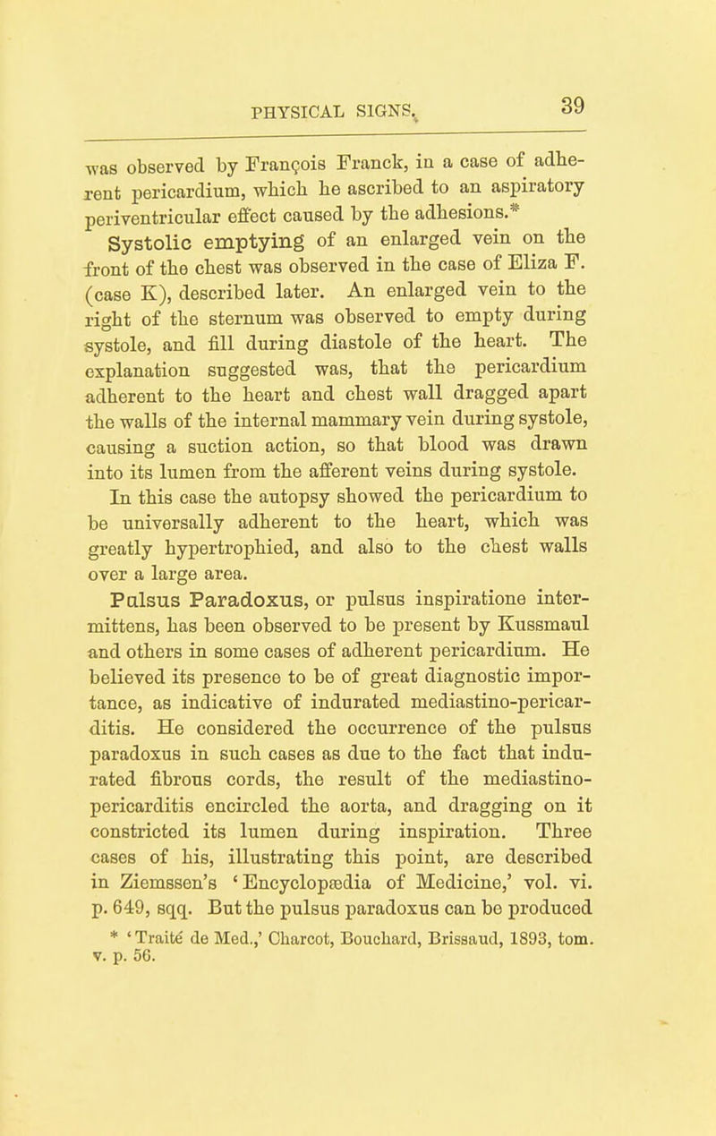 was observed by Francois Franck, in a case of adbe- rent pericardium, wbicli he ascribed to an aspiratory periventricular effect caused by the adhesions.* Systolic emptying of an enlarged vein on the front of the chest was observed in the case of Eliza F. (case K), described later. An enlarged vein to the right of the sternum was observed to empty during systole, and fill during diastole of the heart. The explanation suggested was, that the pericardium adherent to the heart and chest wall dragged apart the walls of the internal mammary vein during systole, causing a suction action, so that blood was drawn into its lumen from the afferent veins during systole. In this case the autopsy showed the pericardium to be universally adherent to the heart, which was greatly hypertrophied, and also to the chest walls over a large area. Palsus Paradoxus, or pulsus inspiratione inter- mittens, has been observed to be present by Kussmaul and others in some cases of adherent pericardium. He believed its presence to be of great diagnostic impor- tance, as indicative of indurated mediastino-pericar- ditis. He considered the occurrence of the pulsus paradoxus in such cases as due to the fact that indu- rated fibrous cords, the result of the mediastino- pericarditis encircled the aorta, and dragging on it constricted its lumen during inspiration. Three cases of his, illustrating this point, are described in Ziemssen's ' Encyclopfedia of Medicine,' vol. vi. p. 649, sqq. But the pulsus paradoxus can be produced * ' Traite de Med.,' Charcot, Bouchard, Brisaaud, 1893, torn. V. p. 5G.