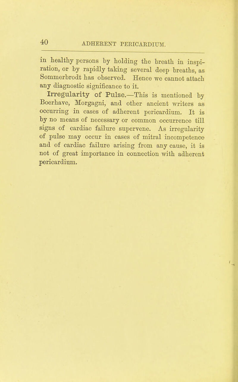in laealtliy persons by holding the breath in inspi- ration, or by rapidly taking several deep breaths, as Sommerbrodt has observed. Hence we cannot attach any diagnostic significance to it. Irregularity of Pulse.—This is mentioned by Boerhave, Morgagni, and other ancient writers as occurring in cases of adherent pericardium. It is by no means of necessary or common occurrence till signs of cardiac failure supervene. As irregularity of pulse may occur in cases of mitral incompetence and of cardiac failure arising from any cause, it is not of great importance in connection with adherent pericardium.
