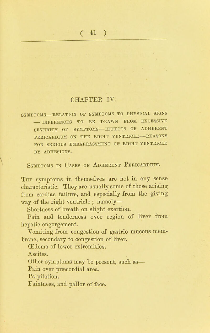 CHAPTEE IV. stmptoms—eelation of symptoms to physical signs infebbnoes to be drawn from excessive seveeity op symptoms—effects op adherent peeicaedidm on the eight ventricle—reasons for serious embarrassment of right ventricle by adhesions. Symptoms in Cases op Adherent Pericardium. The symptoms in themselves are not in any sense characteristic. They are usually some of those arising from cardiac failure, and especially from the giving way of the right ventricle ; namely— Shortness of breath on slight exertion. Pain and tenderness over region of liver from hepatic engorgement. Yomiting from congestion of gastric mucous mem- brane, secondary to congestion of liver. CEdema of lower extremities. Ascites. Other symptoms may be present, such as— Pain over prtecordial area. Palpitation. Faintness, and pallor of face.