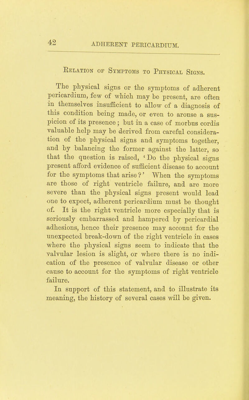 Eelation of Symptoms to Physical Signs. The physical signs or the symptoms of adherent pericardium, few of which may be present, are often in themselves insufficient to allow of a diagnosis of this condition being made, or even to arouse a sus- picion of its presence; but in a case of morbus cordis valuable help may be derived from careful considera- tion of the physical signs and symptoms together, and by balancing the former against the latter, so that the question is raised, 'Do the physical signs present afford evidence of sufficient disease to account for the symptoms that arise ?' When the symptoms are those of right ventricle failure, and are more severe than the physical signs present would lead one to expect, adherent pericardium must be thought of. It is the right ventricle more especially that is seriously embarrassed and hampered by pericardial adhesions, hence their presence may account for the unexpected break-down of the right ventricle in cases where the physical signs seem to indicate that the valvular lesion is slight, or where there is no indi- cation of the presence of valvular disease or other cause to account for the symptoms of right ventricle failure. In support of this statement, and to illustrate its meaning, the history of several cases will be given.