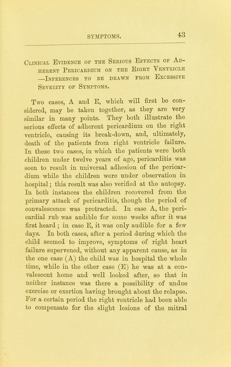 Clinical Evidenoe of the Seeious Effects of Ad- herent Pericaedium on the Eight Ventricle Inferences to be drawn feom Excessive Severity of Symptoms. Two cases, A and E, whicli will first be con- sidered, may be taken together, as tbey are very similar in many points. They both illustrate the serious effects of adherent pericardium on the right ventricle, causing its break-down, and, ultimately, death of the patients from right ventricle failure. In these two cases, in which the patients were both children under twelve years of age, pericarditis was seen to result in universal adhesion of the pericar- dium while the children were under observation in hospital; this result was also verified at the autopsy. In both instances the children recovered from the primary attack of pericarditis, though the period of convalescence was protracted. In case A, the peri- cardial rub was audible for some weeks after it was first heard; in case E, it was only audible for a few days. In both cases, after a period during which the child seemed to improve, symptoms of right heart failure supervened, without any apparent cause, as in the one case (A) the child was in hospital the whole time, while in the other case (E) he was at a con- valescent home and well looked after, so that in neither instance was there a possibility of undue exercise or exertion having brought about the relapse. For a certain period the right ventricle had been able to compensate for the slight lesions of the mitral