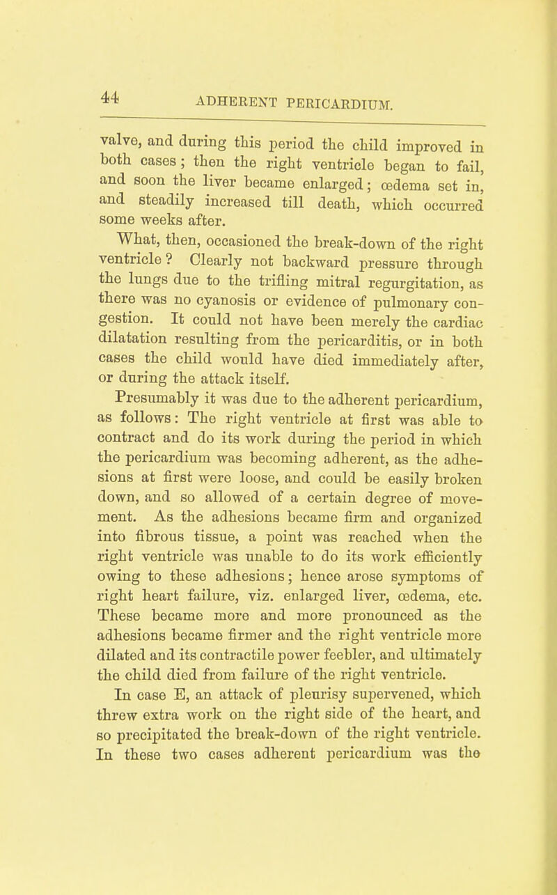 valve, and during this period the child improved in both cases; then the right ventricle began to fail, and soon the liver became enlarged; oedema set in, and steadily increased till death, which occurred some weeks after. What, then, occasioned the break-down of the right ventricle? Clearly not backward pressure through the lungs due to the trifling mitral regurgitation, as there was no cyanosis or evidence of pulmonary con- gestion. It could not have been merely the cardiac dilatation resulting from the pericarditis, or in both cases the child would have died immediately after, or during the attack itself. Presumably it was due to the adherent pericardium, as follows: The right ventricle at first was able to contract and do its work during the period in which the pericardium was becoming adherent, as the adhe- sions at first were loose, and could be easily broken down, and so allowed of a certain degree of move- ment. As the adhesions became firm and organized into fibrous tissue, a point was reached when the right ventricle was unable to do its work efficiently owing to these adhesions; hence arose symptoms of right heart failure, viz. enlarged liver, oedema, etc. These became more and more pronounced as the adhesions became firmer and the right ventricle more dilated and its contractile power feebler, and ultimately the child died from failure of the right ventricle. In case E, an attack of pleurisy supervened, which threw extra work on the right side of the heart, and so precipitated the break-down of the right ventricle. In these two cases adherent pericardium was the