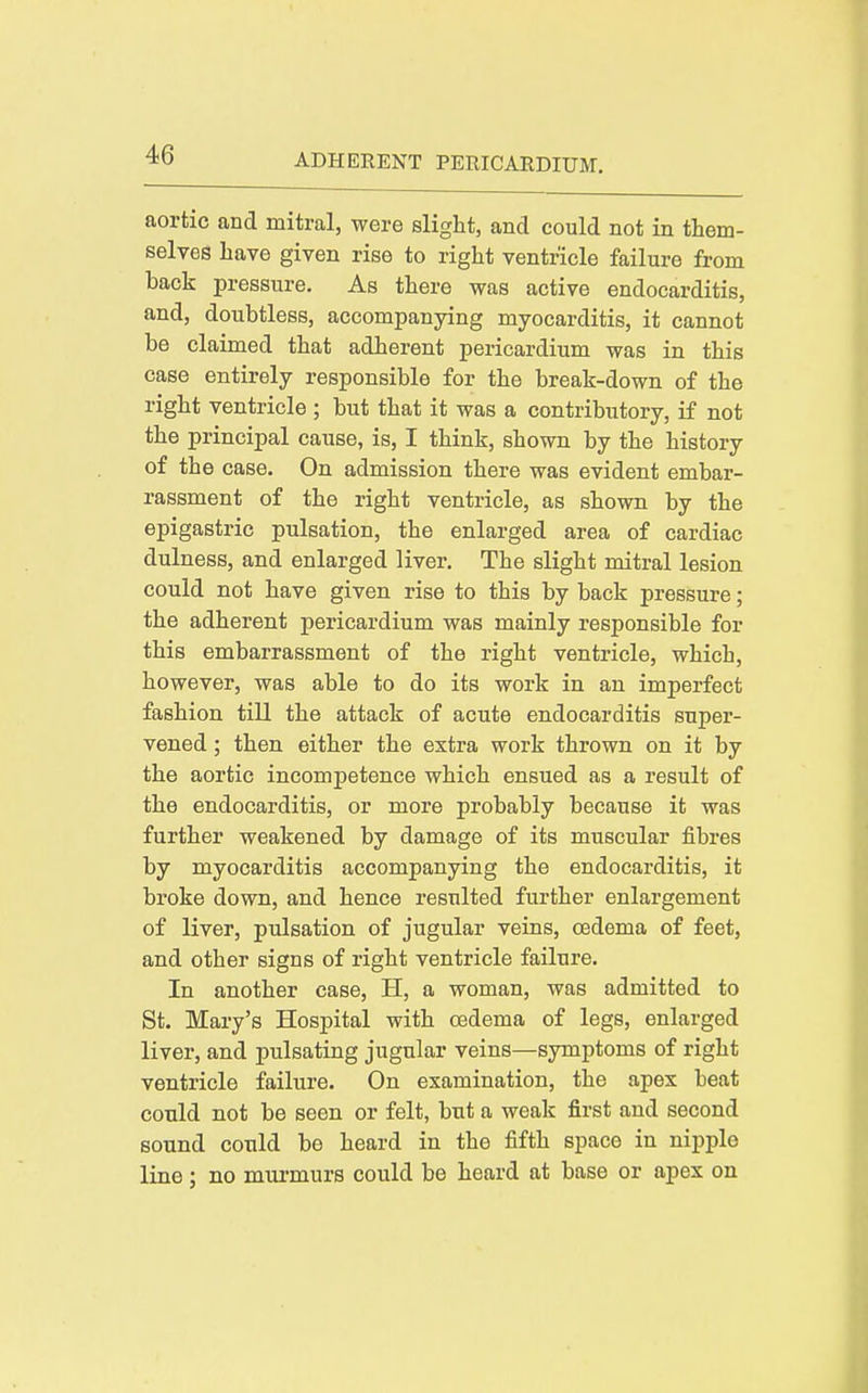 aortic and mitral, were slight, and could not in them- selves have given rise to right ventricle failure from back pressure. As there was active endocarditis, and, doubtless, accompanying myocarditis, it cannot be claimed that adherent pericardium was in this case entirely responsible for the break-down of the right ventricle ; but that it was a contributory, if not the principal cause, is, I think, shown by the history of the case. On admission there was evident embar- rassment of the right ventricle, as shown by the epigastric pulsation, the enlarged area of cardiac dulness, and enlarged liver. The slight mitral lesion could not have given rise to this by back pressure; the adherent pericardium was mainly responsible for this embarrassment of the right ventricle, which, however, was able to do its work in an imperfect fashion till the attack of acute endocarditis super- vened ; then either the extra work thrown on it by the aortic incompetence which ensued as a result of the endocarditis, or more probably because it was further weakened by damage of its muscular fibres by myocarditis accompanying the endocarditis, it broke down, and hence resulted further enlargement of liver, pulsation of jugular veins, oedema of feet, and other signs of right ventricle failure. In another case, H, a woman, was admitted to St. Mary's Hospital with oedema of legs, enlarged liver, and pulsating jugular veins—symptoms of right ventricle failure. On examination, the apex beat could not be seen or felt, but a weak first and second sound could be heard in the fifth space in nipple line; no mui'murs could be heard at base or apex on