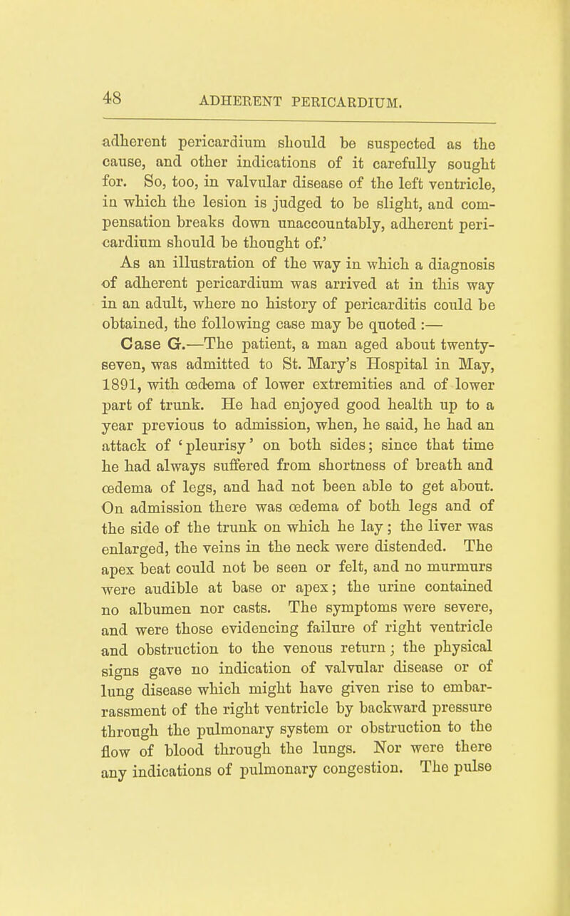 adherent pericardium sbould be suspected as the cause, and other indications of it carefully sought for. So, too, in valvular disease of the left ventricle, in which the lesion is judged to be slight, and com- pensation breaks down unaccountably, adherent peri- cardium should be thought of.' As an illustration of the way in which a diagnosis of adherent pericardium was arrived at in this way in an adult, where no history of pericarditis could be obtained, the following case may be quoted :— Case G.—The patient, a man aged about twenty- seven, was admitted to St. Mary's Hospital in May, 1891, with ced'oma of lower extremities and of lower part of trunk. He had enjoyed good health up to a year previous to admission, when, he said, he had an attack of 'pleurisy' on both sides; since that time he had always suffered from shortness of breath and oedema of legs, and had not been able to get about. On admission there was oedema of both legs and of the side of the trunk on which he lay; the liver was enlarged, the veins in the neck were distended. The apex beat could not be seen or felt, and no murmurs were audible at base or apex; the urine contained no albumen nor casts. The symptoms were severe, and were those evidencing failure of right ventricle and obstruction to the venous return; the physical signs gave no indication of valvular disease or of lung disease which might have given rise to embar- rassment of the right ventricle by backward pressure through the pulmonary system or obstruction to the flow of blood through the lungs. Nor were there any indications of pulmonary congestion. The pulse