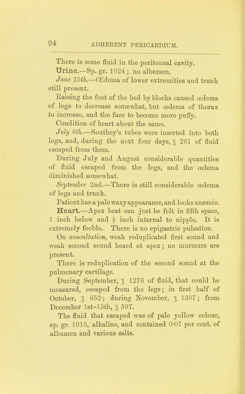 There is some fluid in the peritoneal cavity. Urine.—Sp. gr. 1024 ; no albumen, June 2btli.—CEdema of lower extremities and trunk still present. Eaising the foot of the bed by blocks caused oedema of legs to decrease somewhat, but oedema of thorax to increase, and the face to become more pufiy. Condition of heart about the same. July 6th.—Southey's tubes were inserted into both legs, and, during the next four days, 5 261 of fluid escaped from them. During July and August considerable quantities of fluid escaped from the legs, and the oedema diminished somewhat. September 2nd.—There is still considerable oedema of legs and trunk. Patient has a pale waxy appearance, and looks anaemic. Heart.—Apex beat can just be felt in fifth space, 1 inch below and ^ inch internal to nipple. It is extremely feeble. There is no epigastric jpulsation. On auscultation, weak reduplicated first sound and weak second sound heard at apex; no murmurs are present. There is reduplication of the second sound at the pulmonary cartilage. During September, 5 1276 of fluid, that could be measured, escaped from the legs; in first half of October, 5 652; during November, 3 1307 ; from December Ist-loth, 3 597, The fluid that escaped was of j)ale yellow colour, sp, gr, 1015, alkaline, and contained 0*07 per cent, of albumen and various salts.