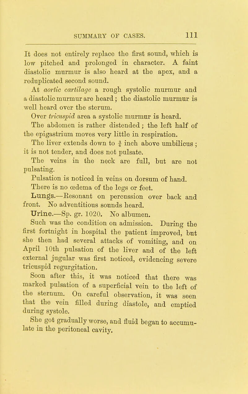 It does not entirely replace the first sound, which is low pitched and prolonged in character. A faint diastolic murmur is also heard at the apex, and a reduplicated second sound. At aortic cartilage a rough systolic murmur and a diastolic murmur are heard; the diastolic murmur is well heard over the sterum. Over tricuspid area a systolic murmur is heard. The abdomen is rather distended; the left half of the epigastrium moves very little in respiration. The liver extends down to f inch above umbilicus ; it is not tender, and does not pulsate. The veins in the neck are full, but are not pulsating. Pulsation is noticed in veins on dorsum of hand. There is no oedema of the legs or feet. Lungs.—Eesonant on percussion over back and front. No adventitious sounds heard. Urine.—Sp. gr. 1020. No albumen. Such was the condition on admission. During the first fortnight in hospital the patient improved, but she then had several attacks of vomiting, and on April 10th pulsation of the liver and of the left external jugular was first noticed, evidencing severe tricuspid regurgitation. Soon after this, it was noticed that there was marked pulsation of a superficial vein to the left of the sternum. On careful observation, it was seen that the vein filled during diastole, and emptied during systole. She got gradually worse, and fluid began to accumu- late in the peritoneal cavity.