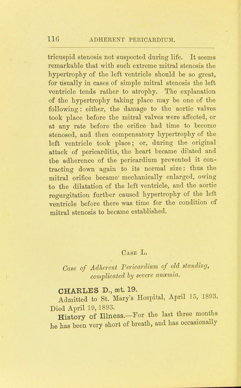 tricuspid stenosis not suspected during life. It seems remarkable that with such extreme mitral stenosis the hypertrophy of the left ventricle should be so great, for usually in cases of simple mitral stenosis the left ventricle tends rather to atrophy. The explanation of the hypertrophy taking place may be one of the following: either, the damage to the aortic valves took place before the mitral valves were affected, or at any rate before the orifice had time to become stenosed, and then compensatory hypertrophy of the left ventricle took place; or, during the original attack of pericarditis, the heart became dilated and the adherence of the pericardium prevented it con- tracting down again to its normal size: thus the mitral orifice became' mechanically enlarged, owing to the dilatation of the left ventricle, and the aortic regurgitation further caused hypertrophy of the left ventricle before there was time for the condition of mitral stenosis to became established. Case L. Case of Adherent Pericardium of old standing, complicated hj severe aneemia. CHARLES D., set. 19. Admitted to St. Mary's Hospital, April 15, 1893. Died April 19,1893. History of Illness.—For the last three months he has been very short of breath, and has occasionally