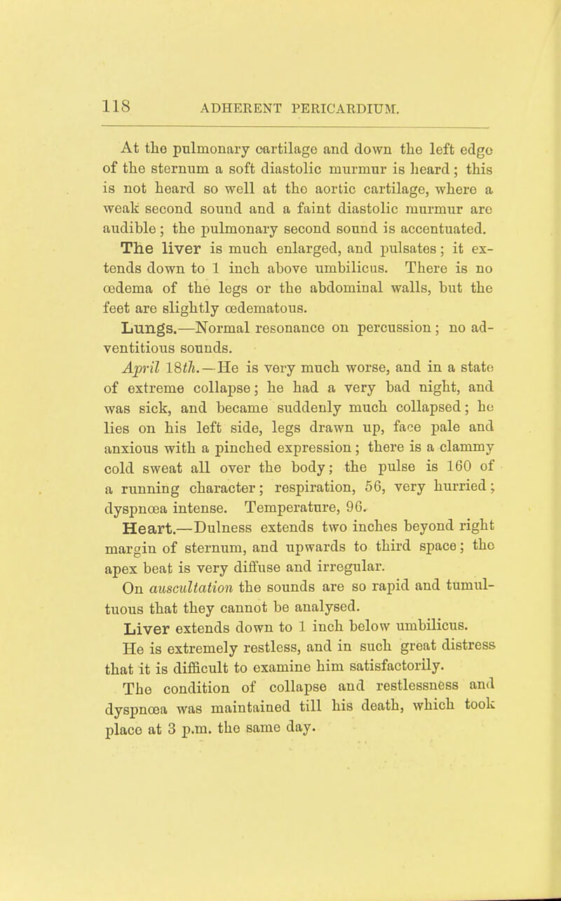 At the pulmonary cartilage and down the left edge of the sternum a soft diastolic murmur is lieard; this is not heard so well at the aortic cartilage, where a weak second sound and a faint diastolic murmur arc audible; the pulmonary second sound is accentuated. The liver is much enlarged, and pulsates; it ex- tends down to 1 inch above umbilicus. There is no oedema of the legs or the abdominal walls, but the feet are slightly CBdematous. Lungs.—Normal resonance on percussion; no ad- ventitious sounds. Ap-il 18th.—3.6 is very much worse, and in a state of extreme collaj)8e; he had a very bad night, and was sick, and became suddenly much collapsed; he lies on his left side, legs drawn up, face pale and anxious with a pinched expression; there is a clammy cold sweat all over the body; the pulse is 160 of a running character; respiration, 56, very hurried; dyspnoea intense. Temperature, 96. Heart.—Dulness extends two inches beyond right margin of sternum, and upwards to third space; the apex beat is very diffuse and irregular. On auscultation the sounds are so rapid and tumul- tuous that they cannot be analysed. Liver extends down to 1 inch below umbilicus. He is extremely restless, and in such great distress that it is difficult to examine him satisfactorily. The condition of collapse and restlessness and dyspnoea was maintained till his death, which took place at 3 p.m. the same day.