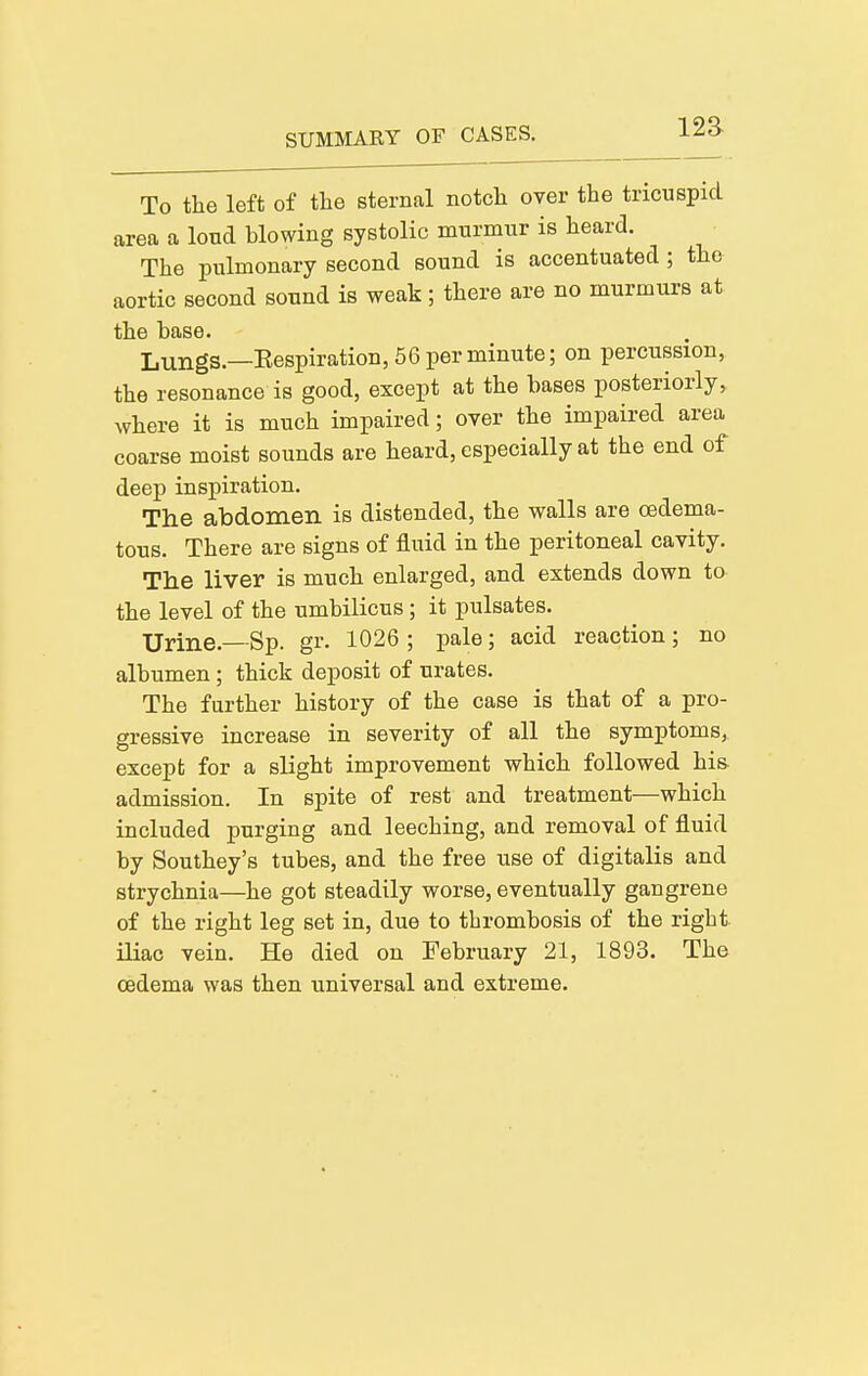 12a To the left of the sternal notch over the tricuspid area a loud blowing systolic murmur is heard. The pulmonary second sound is accentuated; the aortic second sound is weak; there are no murmurs at the base. Lungs.—Eespiration, 56 per minute; on percussion, the resonance is good, except at the bases posteriorly, where it is much impaired; over the impaired area coarse moist sounds are heard, especially at the end of deep inspiration. The abdomen is distended, the walls are oedema- tous. There are signs of fluid in the peritoneal cavity. The liver is much enlarged, and extends down to the level of the umbilicus; it pulsates. Urine.—Sp. gr. 1026 ; pale; acid reaction ; no albumen; thick deposit of urates. The further history of the case is that of a pro- gressive increase in severity of all the symptoms, except for a slight improvement which followed his admission. In spite of rest and treatment—which included purging and leeching, and removal of fluid by Southey's tubes, and the free use of digitalis and strychnia—he got steadily worse, eventually gangrene of the right leg set in, due to thrombosis of the right, iliac vein. He died on February 21, 1893. The oedema was then universal and extreme.