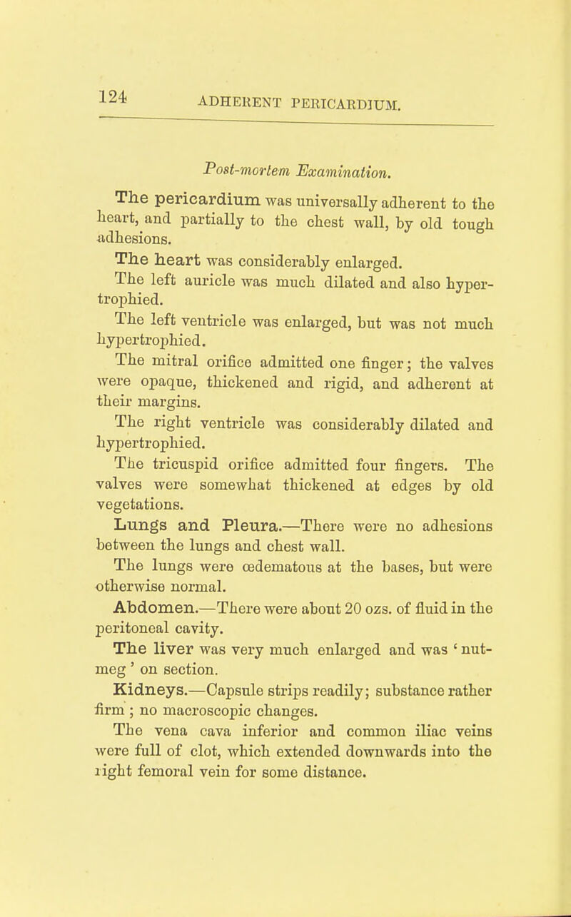 Post-mortem Examination. The pericardmni was universally adherent to the heart, and partially to the chest wall, by old tough ■adhesions. The heart was considerably enlarged. The left auricle was much dilated and also hyper- trophied. The left ventricle was enlarged, but was not much hypertrophied. The mitral orifice admitted one finger; the valves were opaque, thickened and rigid, and adherent at their margins. The right ventricle was considerably dilated and hypertrophied. The tricuspid orifice admitted four fingers. The valves were somewhat thickened at edges by old vegetations. Lungs and Pleura.—There were no adhesions between the lungs and chest wall. The lungs were oedematous at the bases, but were otherwise normal. Abdomen.—There were about 20 ozs. of fluid in the peritoneal cavity. The liver was very much enlarged and was ' nut- meg ' on section. Kidneys.—Capsule strips readily; substance rather iirm ; no macroscopic changes. The vena cava inferior and common iliac veins were full of clot, which extended downwards into the light femoral vein for some distance.