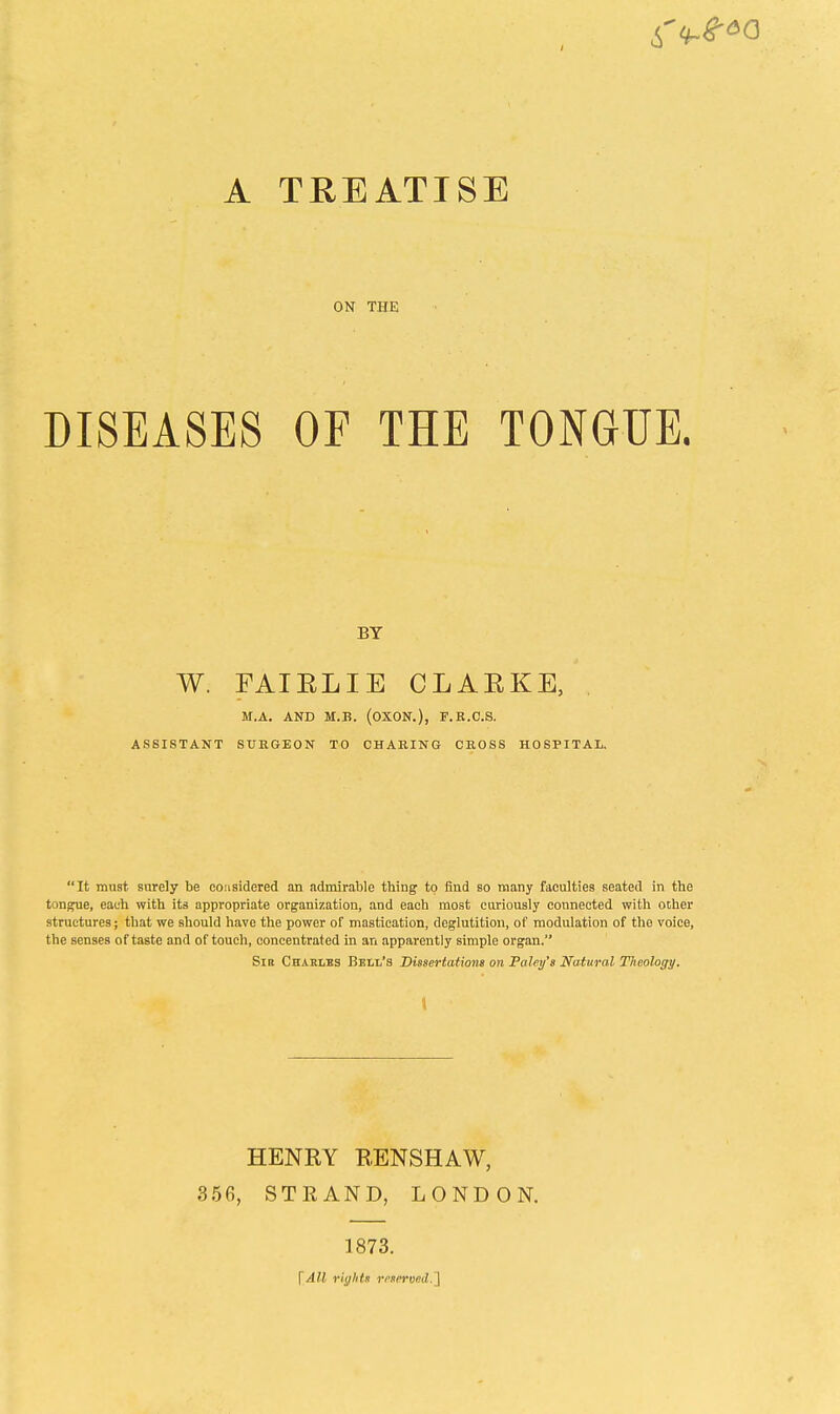 A TREATISE ON THE DISEASES OF THE TONGUE. BY W. FAIELIE CLAEKE, M.A. AND M.B. (OXON.), F.K.C.S. ASSISTANT SURGEON TO CHARING CROSS HOSPITAL. It must surely be co:i3idered an admirable tbing to find so many faculties seated in the tongue, eauh with its appropriate organization, and each most curiously connected with oiher structures; that we should have the power of mastication, deglutition, of modulation of the voice, the senses of taste and of touch, concentrated in an apparently simple organ. Sib Chablbs Bsti/'s Dissertations on Foley's Natural Theology. \ HENRY RENSHAW, 356, STRAND, LONDON. 1873. \All rights reserved.^