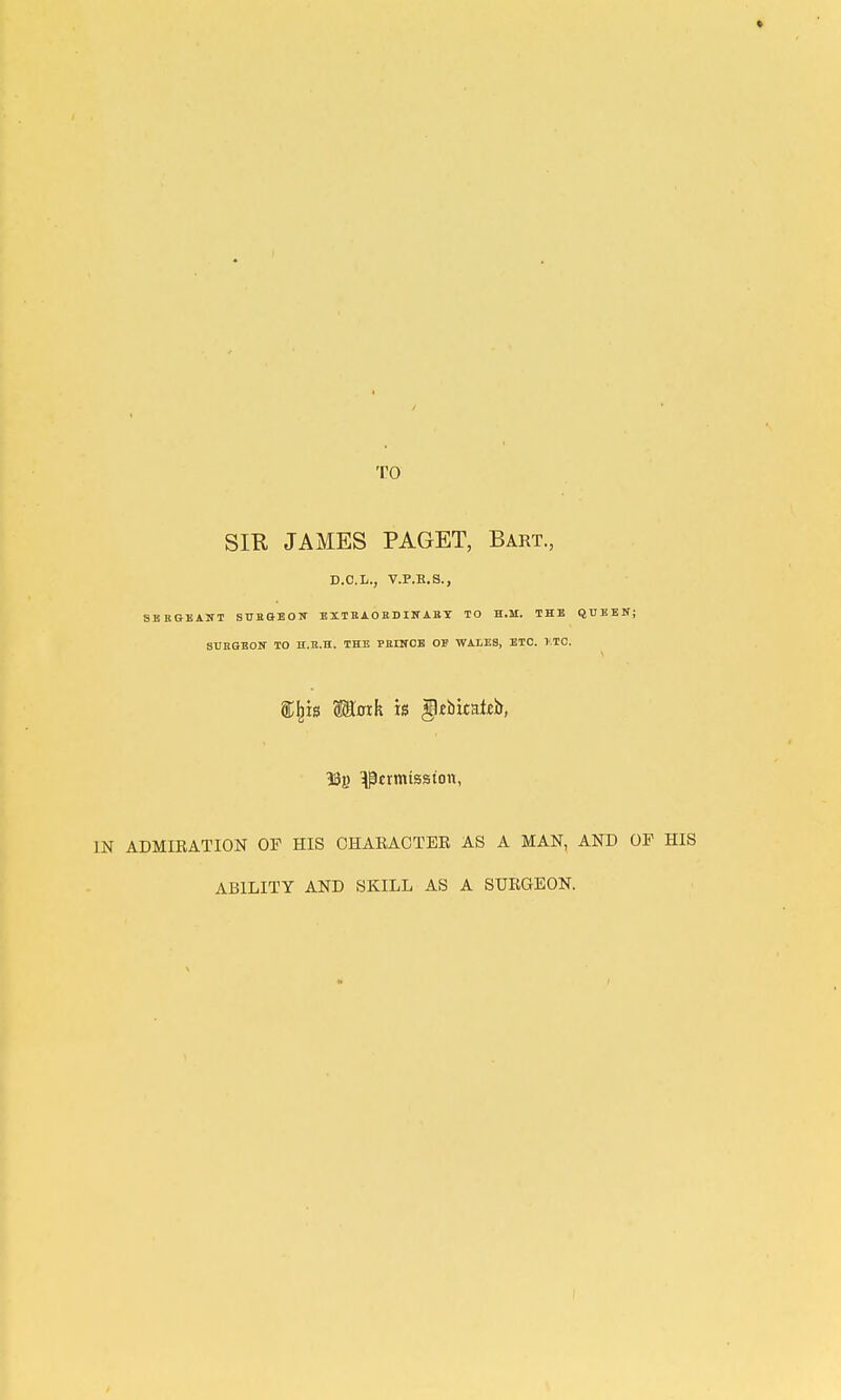 TO SIR JAMES PAGET, Bart., D.C.L., V.P.R.S., SBBGBAITT SUBaBOW EXTBAOKDISTABT TO H.M. THE QUKEN; SVRQEOir TO H.n.H. THE PBIITCB OE WALES, ETC. TTC. Moth is gjbitateb, permission, IN ADMIRATION OF HIS CHARACTER AS A MAN, AND OF ABILITY AND SKILL AS A SURGEON.