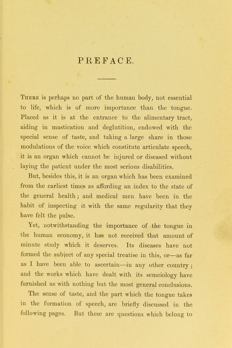 PREFACE. There is perhaps no part of the human body^ not essential to life, which is of more importance than the tongue. Placed as it is at the entrance to the alimentary tracts aiding in mastication and deglutition, endowed with the special sense of taste, and taking a large share in those modulations of the voice which constitute articulate speech, it is an organ which cannot be injured or diseased without laying the patient under the most serious disabilities. But, besides this, it is an organ which has been examined from the earliest times as aflFording an index to the state of the general health; and medical men have been in the habit of inspecting it with the same regularity that they have felt the pulse. Yet, notwithstanding the importance of the tongue in the human economy, it has not received that amount of minute study which it deserves. Its diseases have not formed the subject of any special treatise in this, or—as far as I have been able to ascertain—in any other country; and the works which have dealt with its semeiology have furnished us with nothing but the most general conclusions. The sense of taste, and the part which the tongue takes in the formation of speech, are briefly discussed in the following pages. But these are questions which belong to